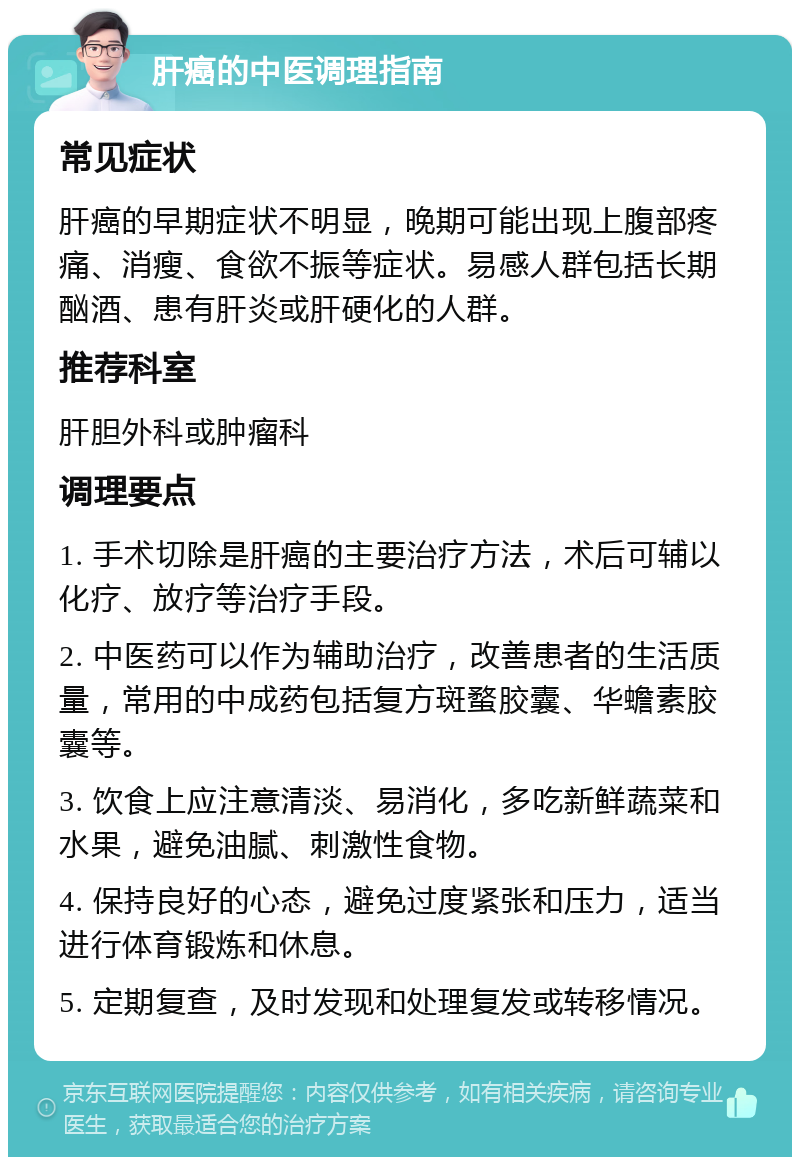 肝癌的中医调理指南 常见症状 肝癌的早期症状不明显，晚期可能出现上腹部疼痛、消瘦、食欲不振等症状。易感人群包括长期酗酒、患有肝炎或肝硬化的人群。 推荐科室 肝胆外科或肿瘤科 调理要点 1. 手术切除是肝癌的主要治疗方法，术后可辅以化疗、放疗等治疗手段。 2. 中医药可以作为辅助治疗，改善患者的生活质量，常用的中成药包括复方斑蝥胶囊、华蟾素胶囊等。 3. 饮食上应注意清淡、易消化，多吃新鲜蔬菜和水果，避免油腻、刺激性食物。 4. 保持良好的心态，避免过度紧张和压力，适当进行体育锻炼和休息。 5. 定期复查，及时发现和处理复发或转移情况。