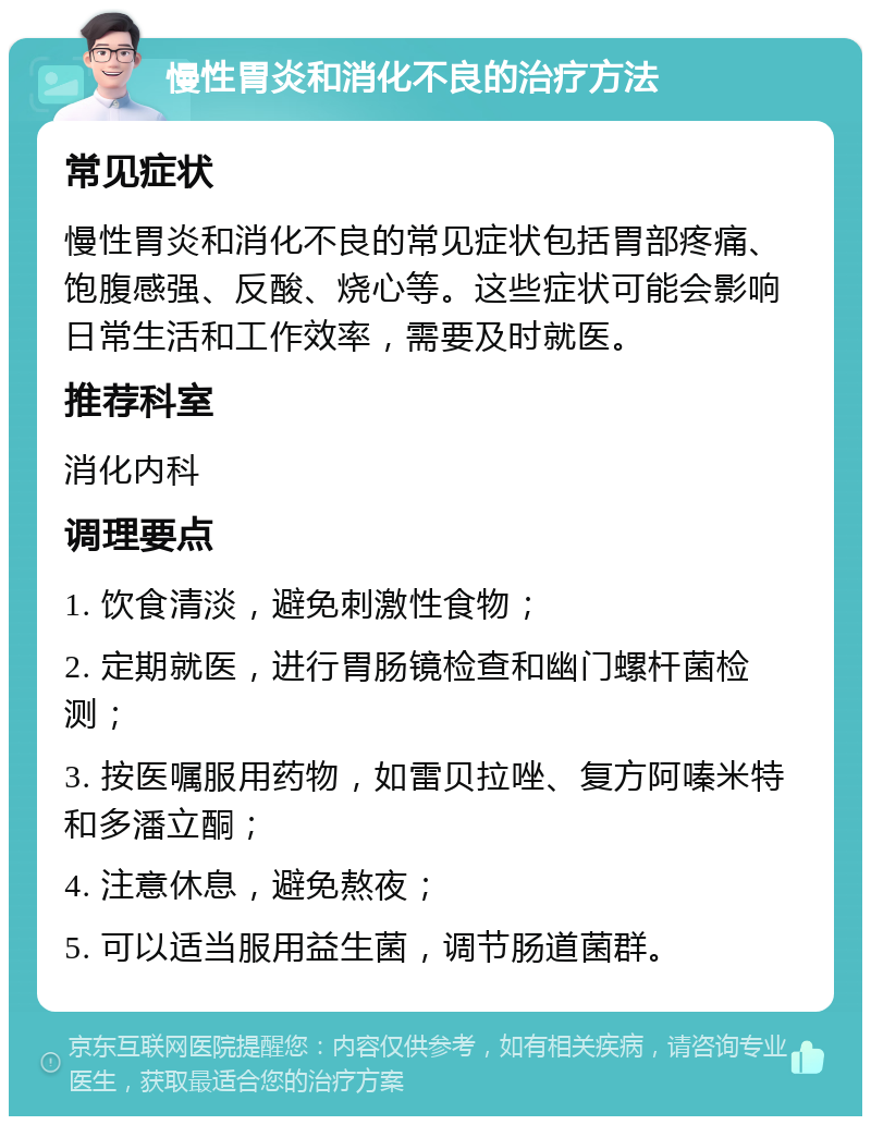 慢性胃炎和消化不良的治疗方法 常见症状 慢性胃炎和消化不良的常见症状包括胃部疼痛、饱腹感强、反酸、烧心等。这些症状可能会影响日常生活和工作效率，需要及时就医。 推荐科室 消化内科 调理要点 1. 饮食清淡，避免刺激性食物； 2. 定期就医，进行胃肠镜检查和幽门螺杆菌检测； 3. 按医嘱服用药物，如雷贝拉唑、复方阿嗪米特和多潘立酮； 4. 注意休息，避免熬夜； 5. 可以适当服用益生菌，调节肠道菌群。