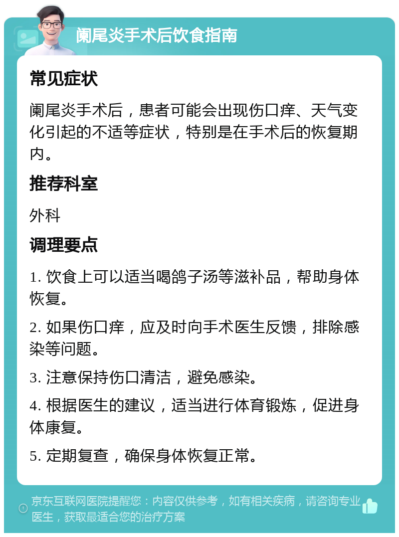 阑尾炎手术后饮食指南 常见症状 阑尾炎手术后，患者可能会出现伤口痒、天气变化引起的不适等症状，特别是在手术后的恢复期内。 推荐科室 外科 调理要点 1. 饮食上可以适当喝鸽子汤等滋补品，帮助身体恢复。 2. 如果伤口痒，应及时向手术医生反馈，排除感染等问题。 3. 注意保持伤口清洁，避免感染。 4. 根据医生的建议，适当进行体育锻炼，促进身体康复。 5. 定期复查，确保身体恢复正常。