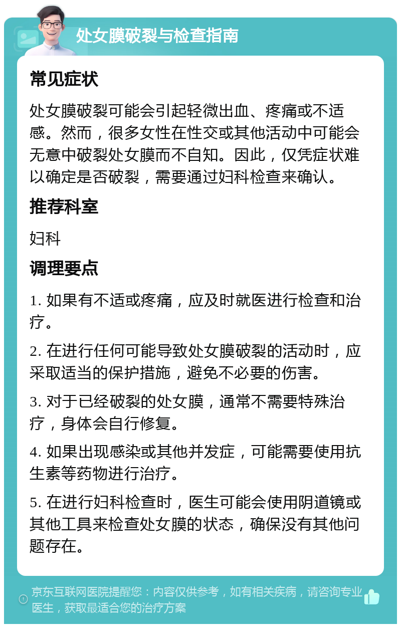 处女膜破裂与检查指南 常见症状 处女膜破裂可能会引起轻微出血、疼痛或不适感。然而，很多女性在性交或其他活动中可能会无意中破裂处女膜而不自知。因此，仅凭症状难以确定是否破裂，需要通过妇科检查来确认。 推荐科室 妇科 调理要点 1. 如果有不适或疼痛，应及时就医进行检查和治疗。 2. 在进行任何可能导致处女膜破裂的活动时，应采取适当的保护措施，避免不必要的伤害。 3. 对于已经破裂的处女膜，通常不需要特殊治疗，身体会自行修复。 4. 如果出现感染或其他并发症，可能需要使用抗生素等药物进行治疗。 5. 在进行妇科检查时，医生可能会使用阴道镜或其他工具来检查处女膜的状态，确保没有其他问题存在。