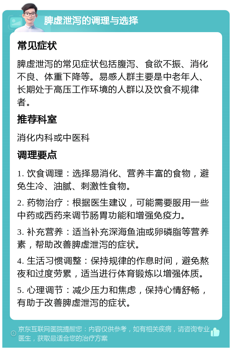 脾虚泄泻的调理与选择 常见症状 脾虚泄泻的常见症状包括腹泻、食欲不振、消化不良、体重下降等。易感人群主要是中老年人、长期处于高压工作环境的人群以及饮食不规律者。 推荐科室 消化内科或中医科 调理要点 1. 饮食调理：选择易消化、营养丰富的食物，避免生冷、油腻、刺激性食物。 2. 药物治疗：根据医生建议，可能需要服用一些中药或西药来调节肠胃功能和增强免疫力。 3. 补充营养：适当补充深海鱼油或卵磷脂等营养素，帮助改善脾虚泄泻的症状。 4. 生活习惯调整：保持规律的作息时间，避免熬夜和过度劳累，适当进行体育锻炼以增强体质。 5. 心理调节：减少压力和焦虑，保持心情舒畅，有助于改善脾虚泄泻的症状。