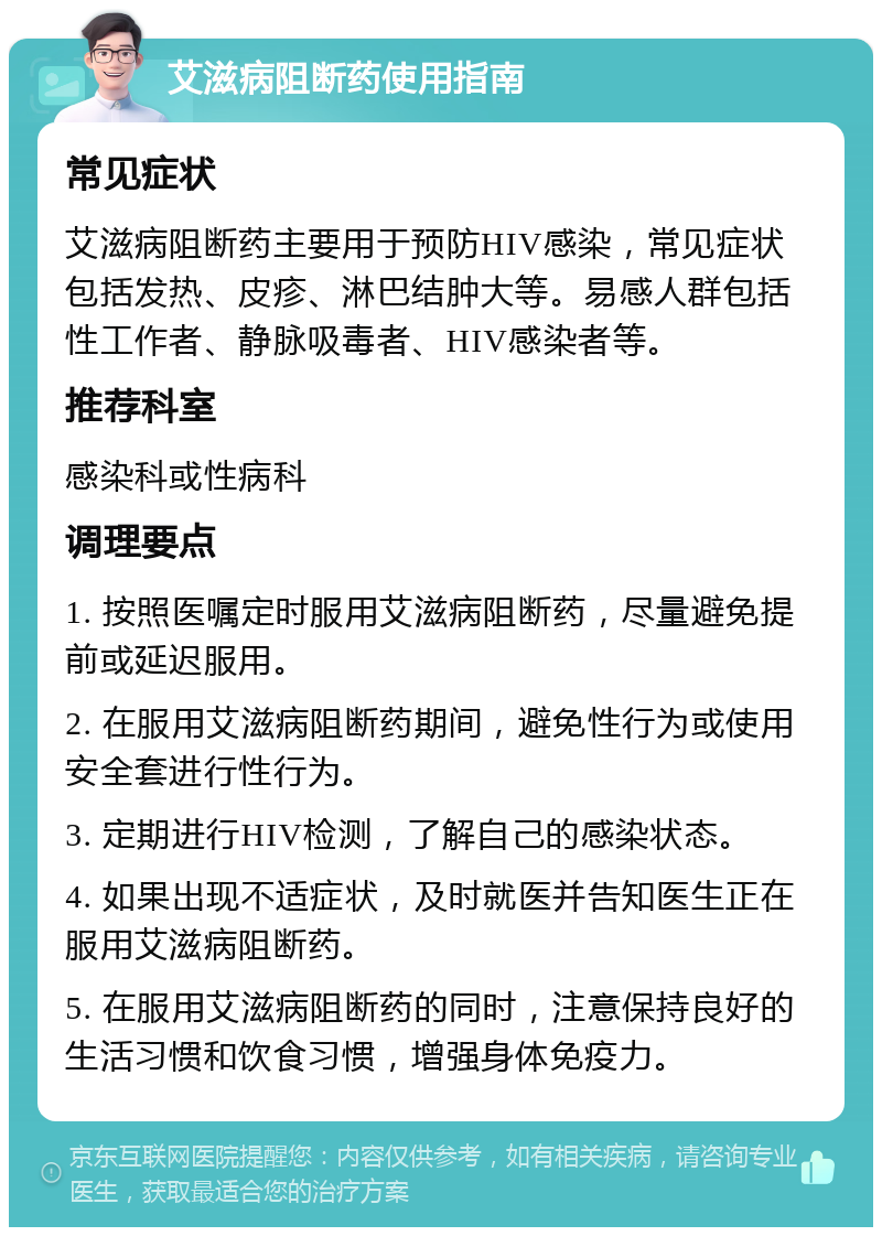 艾滋病阻断药使用指南 常见症状 艾滋病阻断药主要用于预防HIV感染，常见症状包括发热、皮疹、淋巴结肿大等。易感人群包括性工作者、静脉吸毒者、HIV感染者等。 推荐科室 感染科或性病科 调理要点 1. 按照医嘱定时服用艾滋病阻断药，尽量避免提前或延迟服用。 2. 在服用艾滋病阻断药期间，避免性行为或使用安全套进行性行为。 3. 定期进行HIV检测，了解自己的感染状态。 4. 如果出现不适症状，及时就医并告知医生正在服用艾滋病阻断药。 5. 在服用艾滋病阻断药的同时，注意保持良好的生活习惯和饮食习惯，增强身体免疫力。