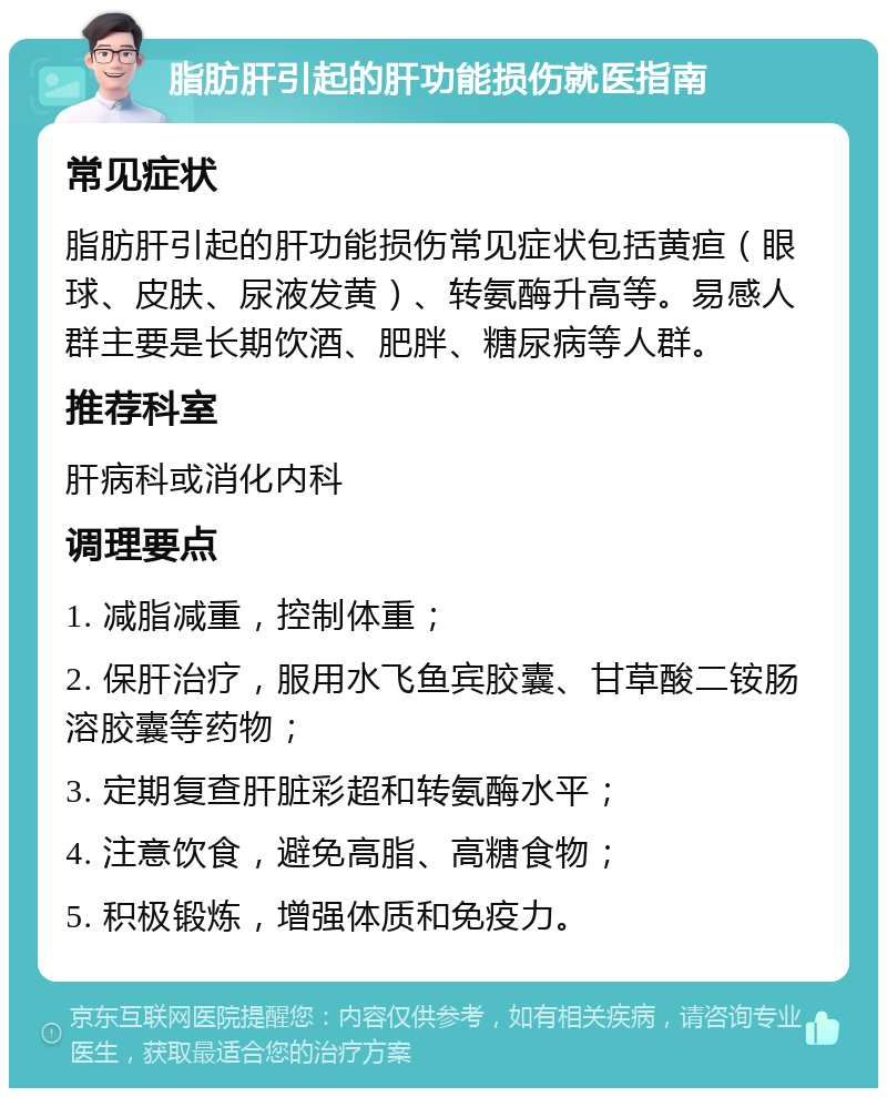 脂肪肝引起的肝功能损伤就医指南 常见症状 脂肪肝引起的肝功能损伤常见症状包括黄疸（眼球、皮肤、尿液发黄）、转氨酶升高等。易感人群主要是长期饮酒、肥胖、糖尿病等人群。 推荐科室 肝病科或消化内科 调理要点 1. 减脂减重，控制体重； 2. 保肝治疗，服用水飞鱼宾胶囊、甘草酸二铵肠溶胶囊等药物； 3. 定期复查肝脏彩超和转氨酶水平； 4. 注意饮食，避免高脂、高糖食物； 5. 积极锻炼，增强体质和免疫力。