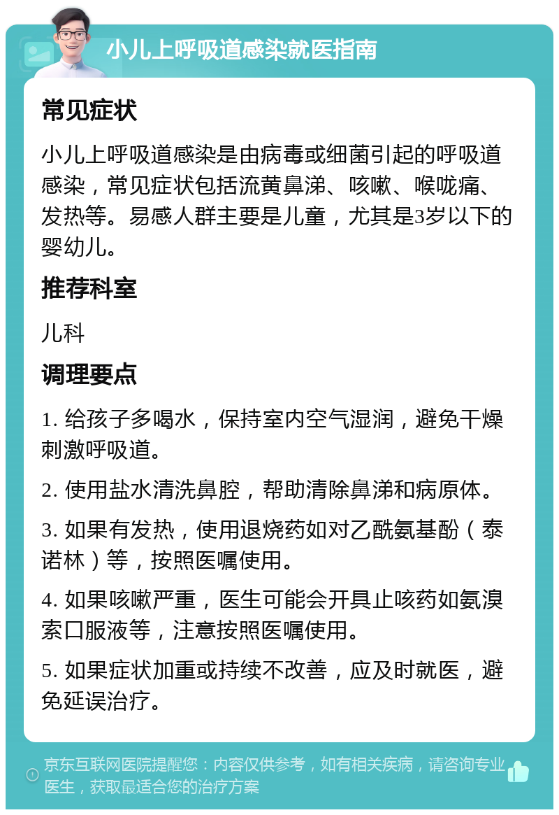 小儿上呼吸道感染就医指南 常见症状 小儿上呼吸道感染是由病毒或细菌引起的呼吸道感染，常见症状包括流黄鼻涕、咳嗽、喉咙痛、发热等。易感人群主要是儿童，尤其是3岁以下的婴幼儿。 推荐科室 儿科 调理要点 1. 给孩子多喝水，保持室内空气湿润，避免干燥刺激呼吸道。 2. 使用盐水清洗鼻腔，帮助清除鼻涕和病原体。 3. 如果有发热，使用退烧药如对乙酰氨基酚（泰诺林）等，按照医嘱使用。 4. 如果咳嗽严重，医生可能会开具止咳药如氨溴索口服液等，注意按照医嘱使用。 5. 如果症状加重或持续不改善，应及时就医，避免延误治疗。