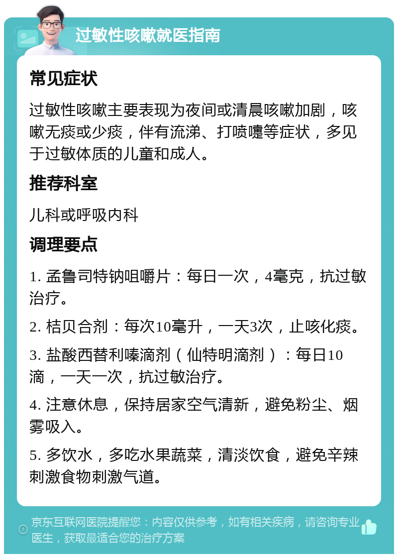 过敏性咳嗽就医指南 常见症状 过敏性咳嗽主要表现为夜间或清晨咳嗽加剧，咳嗽无痰或少痰，伴有流涕、打喷嚏等症状，多见于过敏体质的儿童和成人。 推荐科室 儿科或呼吸内科 调理要点 1. 孟鲁司特钠咀嚼片：每日一次，4毫克，抗过敏治疗。 2. 桔贝合剂：每次10毫升，一天3次，止咳化痰。 3. 盐酸西替利嗪滴剂（仙特明滴剂）：每日10滴，一天一次，抗过敏治疗。 4. 注意休息，保持居家空气清新，避免粉尘、烟雾吸入。 5. 多饮水，多吃水果蔬菜，清淡饮食，避免辛辣刺激食物刺激气道。