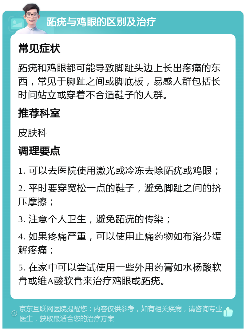 跖疣与鸡眼的区别及治疗 常见症状 跖疣和鸡眼都可能导致脚趾头边上长出疼痛的东西，常见于脚趾之间或脚底板，易感人群包括长时间站立或穿着不合适鞋子的人群。 推荐科室 皮肤科 调理要点 1. 可以去医院使用激光或冷冻去除跖疣或鸡眼； 2. 平时要穿宽松一点的鞋子，避免脚趾之间的挤压摩擦； 3. 注意个人卫生，避免跖疣的传染； 4. 如果疼痛严重，可以使用止痛药物如布洛芬缓解疼痛； 5. 在家中可以尝试使用一些外用药膏如水杨酸软膏或维A酸软膏来治疗鸡眼或跖疣。