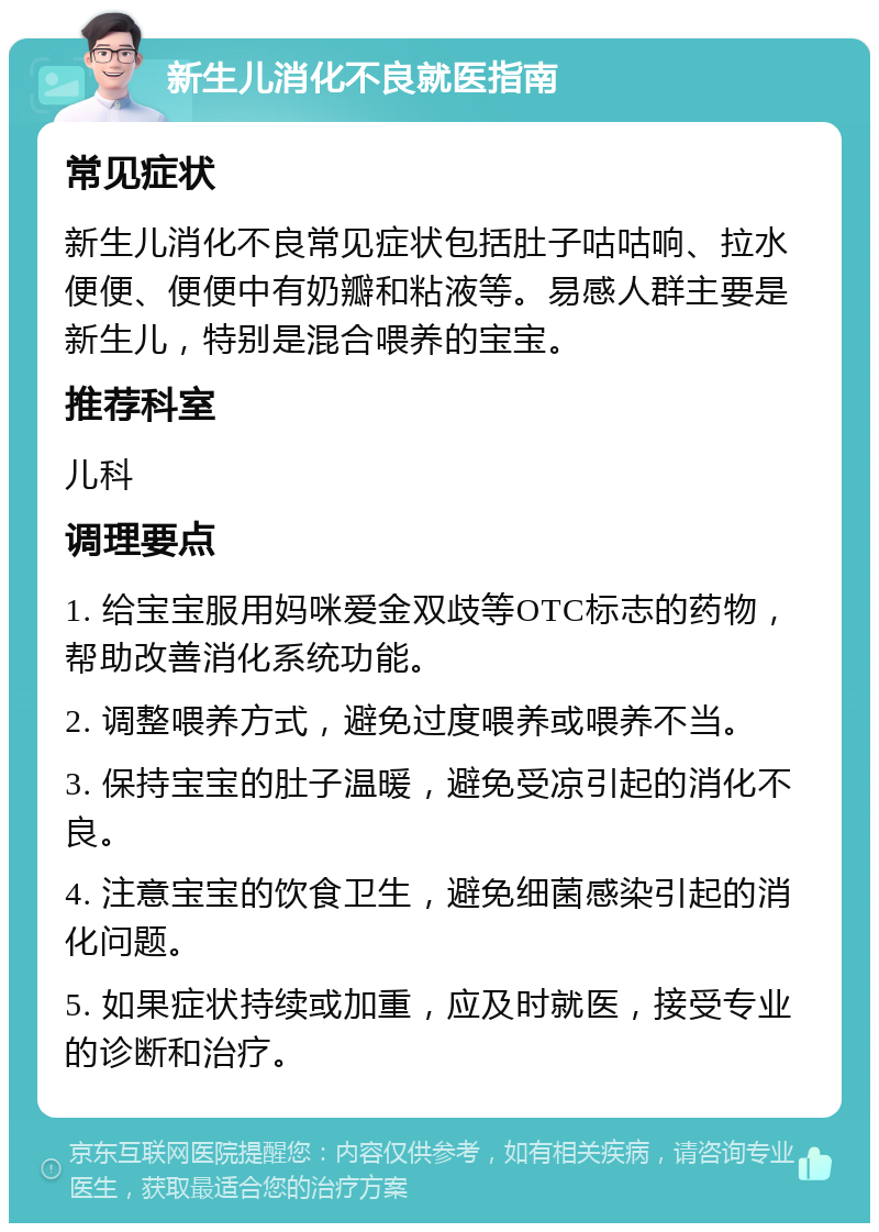 新生儿消化不良就医指南 常见症状 新生儿消化不良常见症状包括肚子咕咕响、拉水便便、便便中有奶瓣和粘液等。易感人群主要是新生儿，特别是混合喂养的宝宝。 推荐科室 儿科 调理要点 1. 给宝宝服用妈咪爱金双歧等OTC标志的药物，帮助改善消化系统功能。 2. 调整喂养方式，避免过度喂养或喂养不当。 3. 保持宝宝的肚子温暖，避免受凉引起的消化不良。 4. 注意宝宝的饮食卫生，避免细菌感染引起的消化问题。 5. 如果症状持续或加重，应及时就医，接受专业的诊断和治疗。