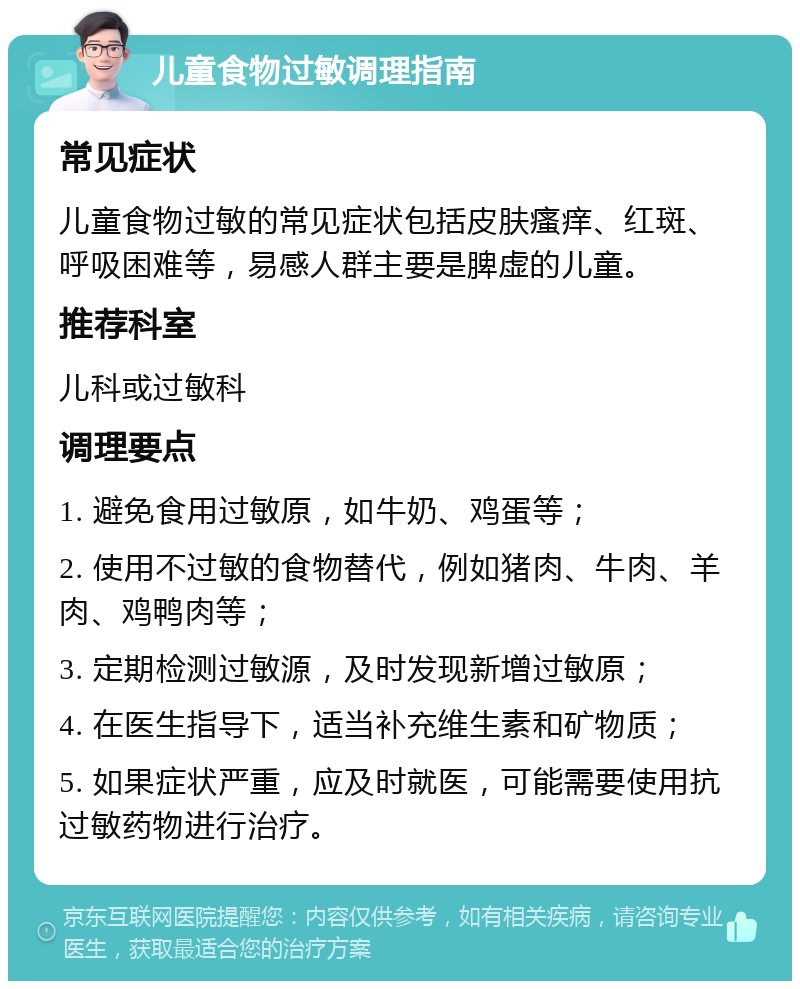 儿童食物过敏调理指南 常见症状 儿童食物过敏的常见症状包括皮肤瘙痒、红斑、呼吸困难等，易感人群主要是脾虚的儿童。 推荐科室 儿科或过敏科 调理要点 1. 避免食用过敏原，如牛奶、鸡蛋等； 2. 使用不过敏的食物替代，例如猪肉、牛肉、羊肉、鸡鸭肉等； 3. 定期检测过敏源，及时发现新增过敏原； 4. 在医生指导下，适当补充维生素和矿物质； 5. 如果症状严重，应及时就医，可能需要使用抗过敏药物进行治疗。