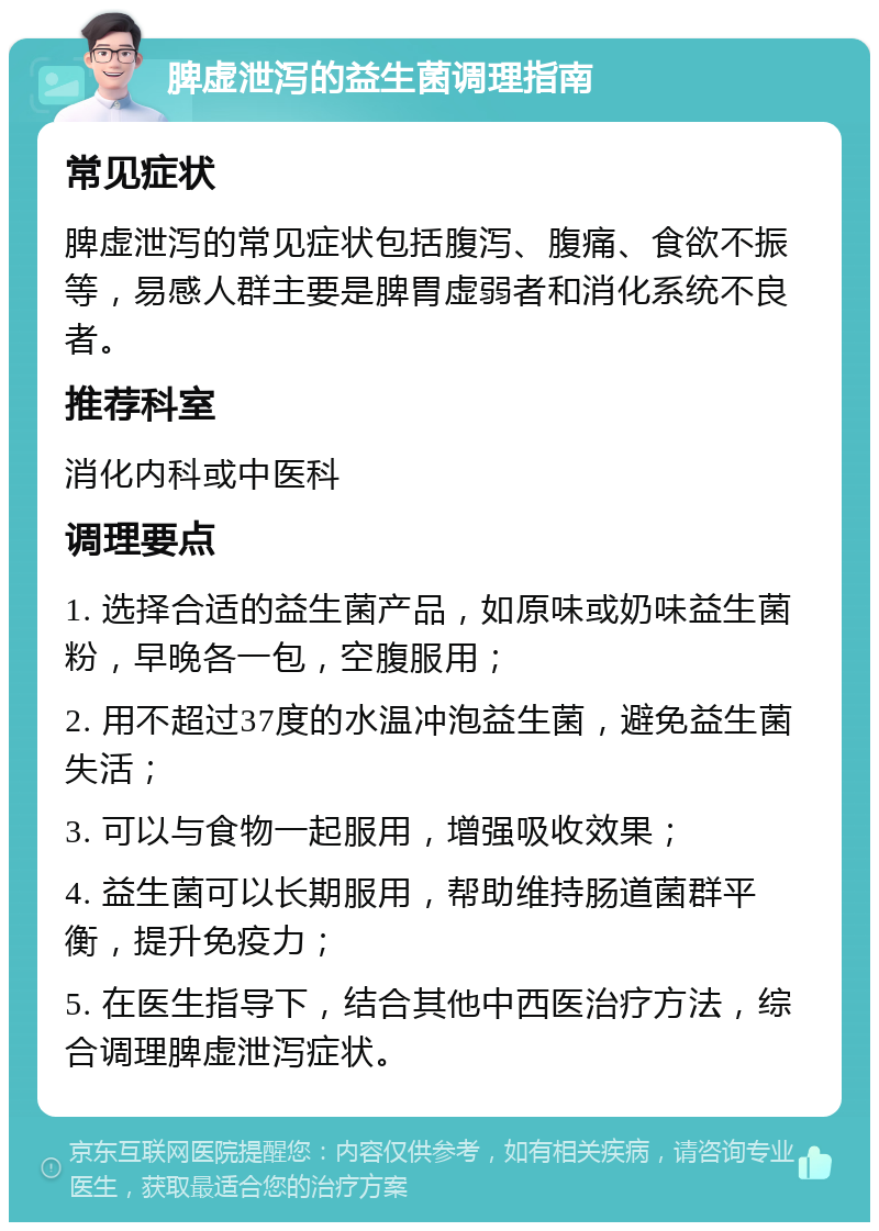 脾虚泄泻的益生菌调理指南 常见症状 脾虚泄泻的常见症状包括腹泻、腹痛、食欲不振等，易感人群主要是脾胃虚弱者和消化系统不良者。 推荐科室 消化内科或中医科 调理要点 1. 选择合适的益生菌产品，如原味或奶味益生菌粉，早晚各一包，空腹服用； 2. 用不超过37度的水温冲泡益生菌，避免益生菌失活； 3. 可以与食物一起服用，增强吸收效果； 4. 益生菌可以长期服用，帮助维持肠道菌群平衡，提升免疫力； 5. 在医生指导下，结合其他中西医治疗方法，综合调理脾虚泄泻症状。