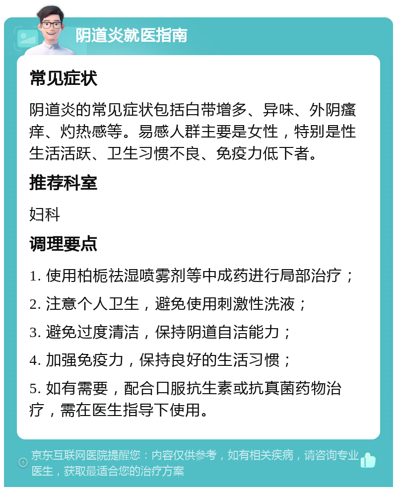 阴道炎就医指南 常见症状 阴道炎的常见症状包括白带增多、异味、外阴瘙痒、灼热感等。易感人群主要是女性，特别是性生活活跃、卫生习惯不良、免疫力低下者。 推荐科室 妇科 调理要点 1. 使用柏栀祛湿喷雾剂等中成药进行局部治疗； 2. 注意个人卫生，避免使用刺激性洗液； 3. 避免过度清洁，保持阴道自洁能力； 4. 加强免疫力，保持良好的生活习惯； 5. 如有需要，配合口服抗生素或抗真菌药物治疗，需在医生指导下使用。