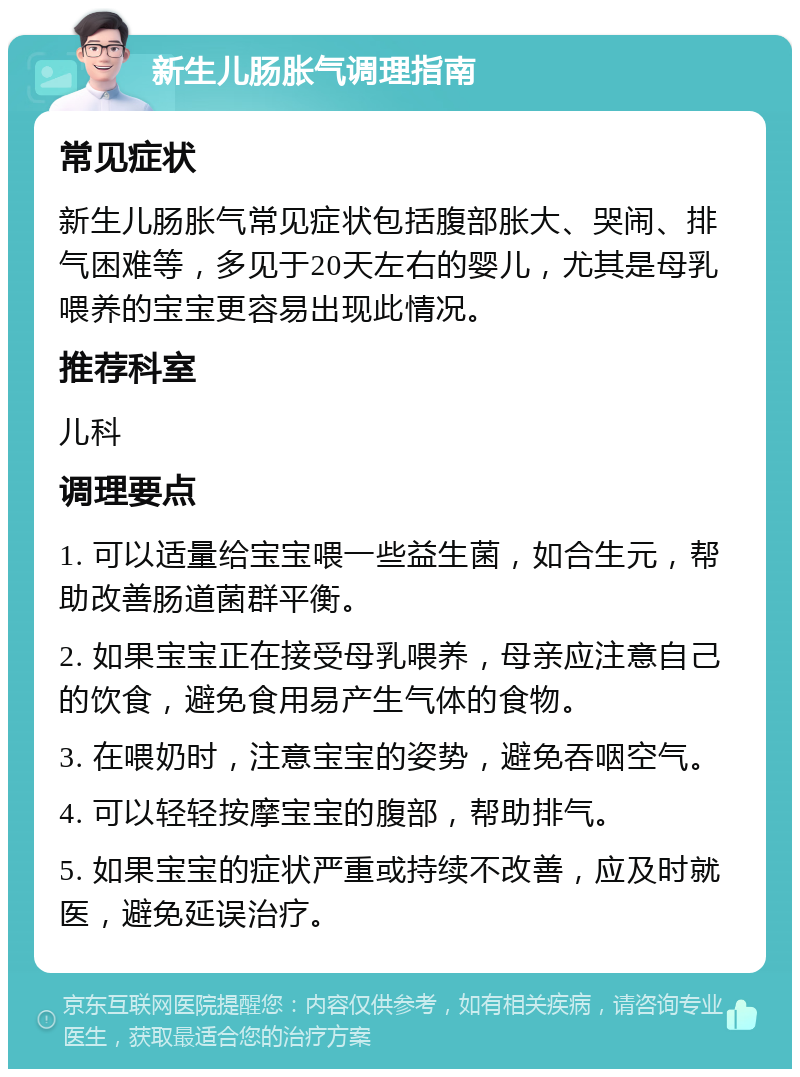 新生儿肠胀气调理指南 常见症状 新生儿肠胀气常见症状包括腹部胀大、哭闹、排气困难等，多见于20天左右的婴儿，尤其是母乳喂养的宝宝更容易出现此情况。 推荐科室 儿科 调理要点 1. 可以适量给宝宝喂一些益生菌，如合生元，帮助改善肠道菌群平衡。 2. 如果宝宝正在接受母乳喂养，母亲应注意自己的饮食，避免食用易产生气体的食物。 3. 在喂奶时，注意宝宝的姿势，避免吞咽空气。 4. 可以轻轻按摩宝宝的腹部，帮助排气。 5. 如果宝宝的症状严重或持续不改善，应及时就医，避免延误治疗。