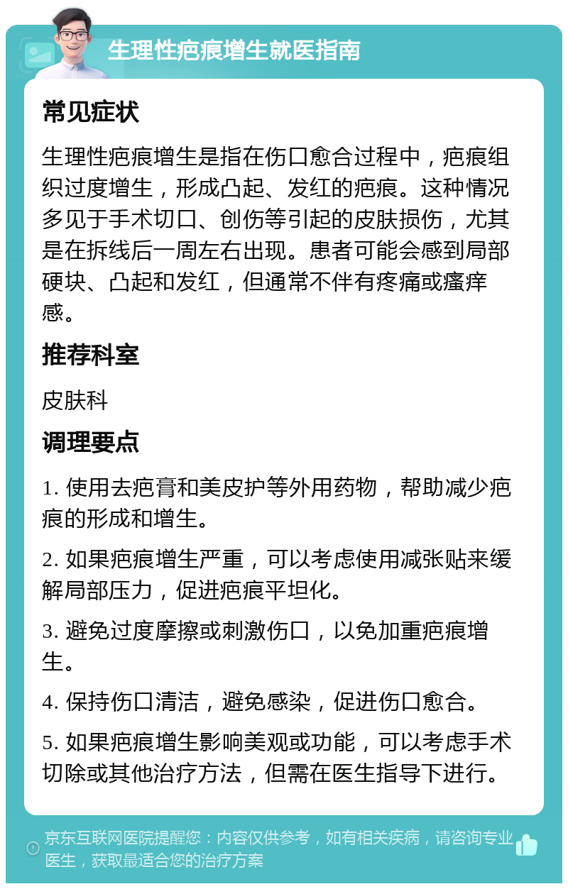 生理性疤痕增生就医指南 常见症状 生理性疤痕增生是指在伤口愈合过程中，疤痕组织过度增生，形成凸起、发红的疤痕。这种情况多见于手术切口、创伤等引起的皮肤损伤，尤其是在拆线后一周左右出现。患者可能会感到局部硬块、凸起和发红，但通常不伴有疼痛或瘙痒感。 推荐科室 皮肤科 调理要点 1. 使用去疤膏和美皮护等外用药物，帮助减少疤痕的形成和增生。 2. 如果疤痕增生严重，可以考虑使用减张贴来缓解局部压力，促进疤痕平坦化。 3. 避免过度摩擦或刺激伤口，以免加重疤痕增生。 4. 保持伤口清洁，避免感染，促进伤口愈合。 5. 如果疤痕增生影响美观或功能，可以考虑手术切除或其他治疗方法，但需在医生指导下进行。