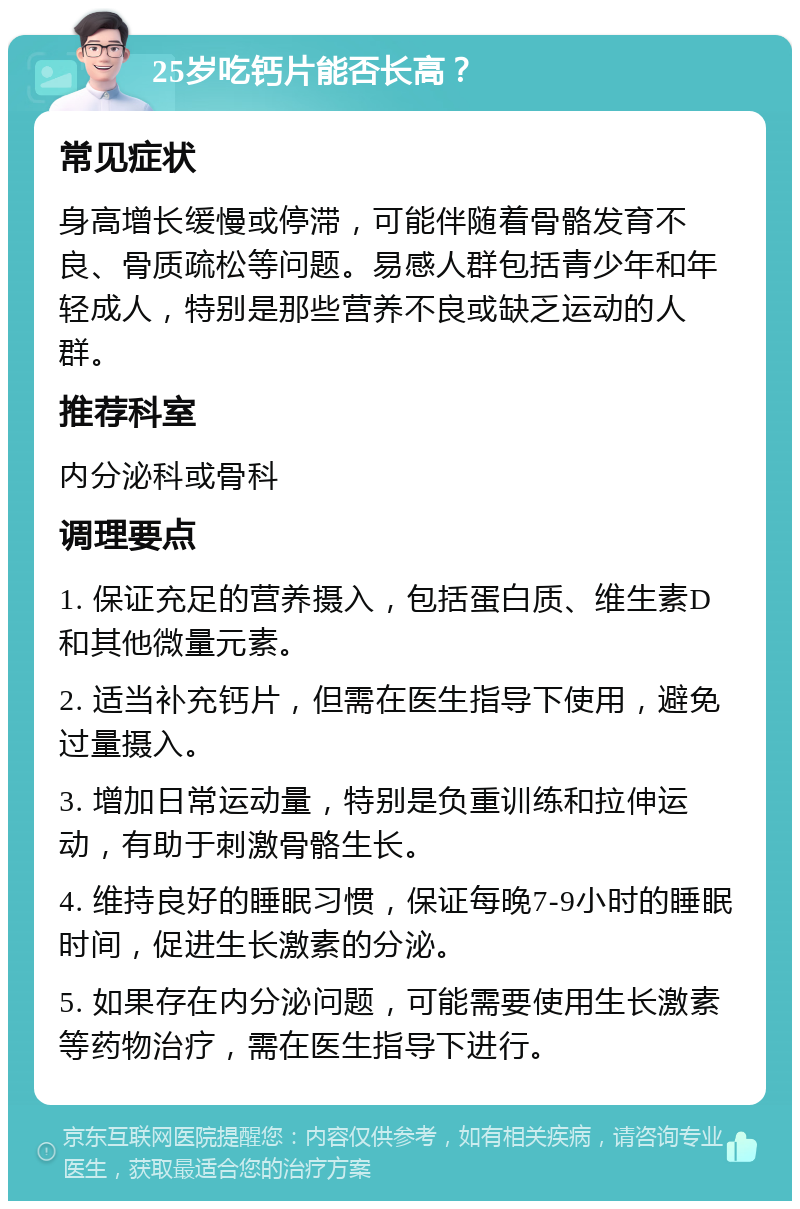 25岁吃钙片能否长高？ 常见症状 身高增长缓慢或停滞，可能伴随着骨骼发育不良、骨质疏松等问题。易感人群包括青少年和年轻成人，特别是那些营养不良或缺乏运动的人群。 推荐科室 内分泌科或骨科 调理要点 1. 保证充足的营养摄入，包括蛋白质、维生素D和其他微量元素。 2. 适当补充钙片，但需在医生指导下使用，避免过量摄入。 3. 增加日常运动量，特别是负重训练和拉伸运动，有助于刺激骨骼生长。 4. 维持良好的睡眠习惯，保证每晚7-9小时的睡眠时间，促进生长激素的分泌。 5. 如果存在内分泌问题，可能需要使用生长激素等药物治疗，需在医生指导下进行。