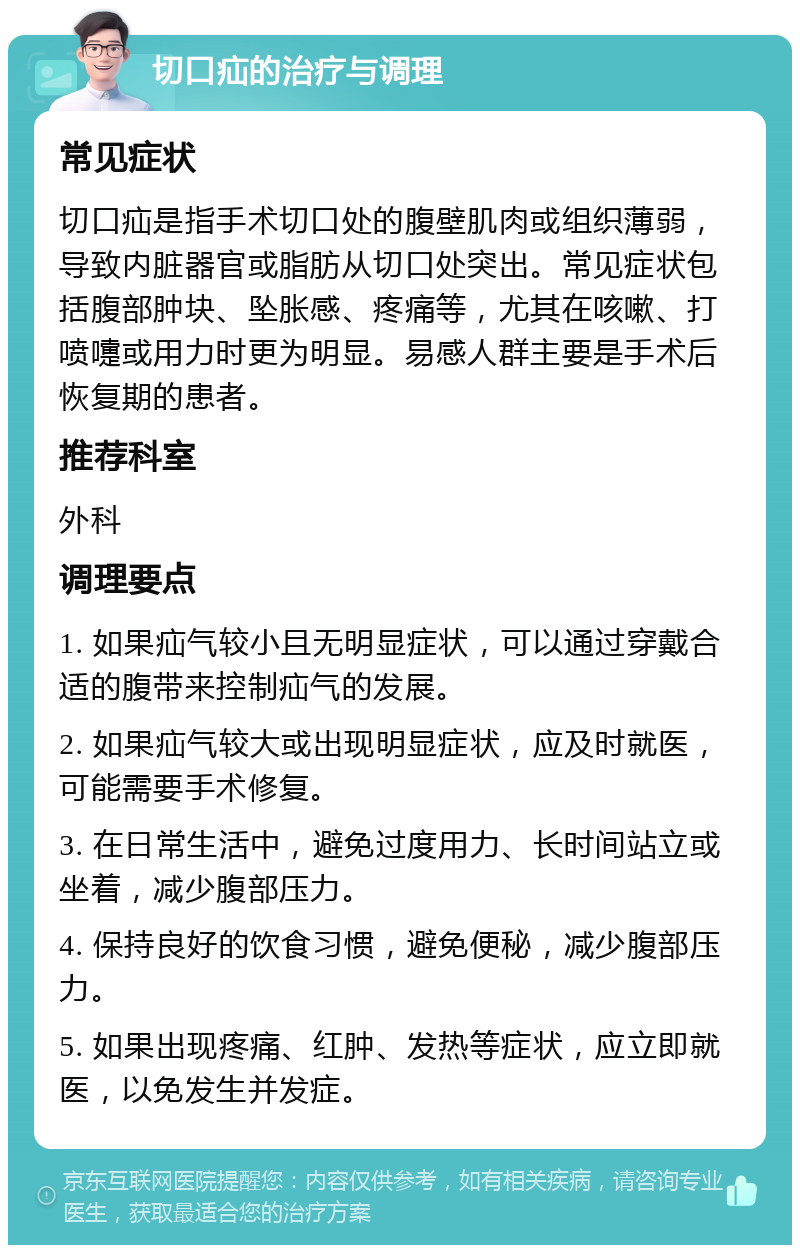 切口疝的治疗与调理 常见症状 切口疝是指手术切口处的腹壁肌肉或组织薄弱，导致内脏器官或脂肪从切口处突出。常见症状包括腹部肿块、坠胀感、疼痛等，尤其在咳嗽、打喷嚏或用力时更为明显。易感人群主要是手术后恢复期的患者。 推荐科室 外科 调理要点 1. 如果疝气较小且无明显症状，可以通过穿戴合适的腹带来控制疝气的发展。 2. 如果疝气较大或出现明显症状，应及时就医，可能需要手术修复。 3. 在日常生活中，避免过度用力、长时间站立或坐着，减少腹部压力。 4. 保持良好的饮食习惯，避免便秘，减少腹部压力。 5. 如果出现疼痛、红肿、发热等症状，应立即就医，以免发生并发症。