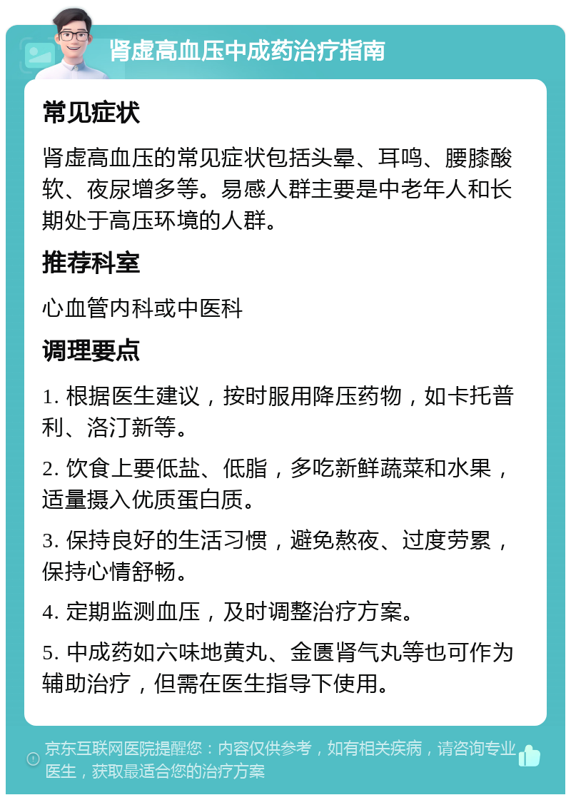 肾虚高血压中成药治疗指南 常见症状 肾虚高血压的常见症状包括头晕、耳鸣、腰膝酸软、夜尿增多等。易感人群主要是中老年人和长期处于高压环境的人群。 推荐科室 心血管内科或中医科 调理要点 1. 根据医生建议，按时服用降压药物，如卡托普利、洛汀新等。 2. 饮食上要低盐、低脂，多吃新鲜蔬菜和水果，适量摄入优质蛋白质。 3. 保持良好的生活习惯，避免熬夜、过度劳累，保持心情舒畅。 4. 定期监测血压，及时调整治疗方案。 5. 中成药如六味地黄丸、金匮肾气丸等也可作为辅助治疗，但需在医生指导下使用。