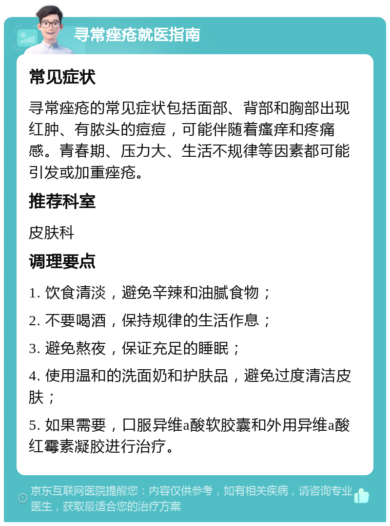 寻常痤疮就医指南 常见症状 寻常痤疮的常见症状包括面部、背部和胸部出现红肿、有脓头的痘痘，可能伴随着瘙痒和疼痛感。青春期、压力大、生活不规律等因素都可能引发或加重痤疮。 推荐科室 皮肤科 调理要点 1. 饮食清淡，避免辛辣和油腻食物； 2. 不要喝酒，保持规律的生活作息； 3. 避免熬夜，保证充足的睡眠； 4. 使用温和的洗面奶和护肤品，避免过度清洁皮肤； 5. 如果需要，口服异维a酸软胶囊和外用异维a酸红霉素凝胶进行治疗。