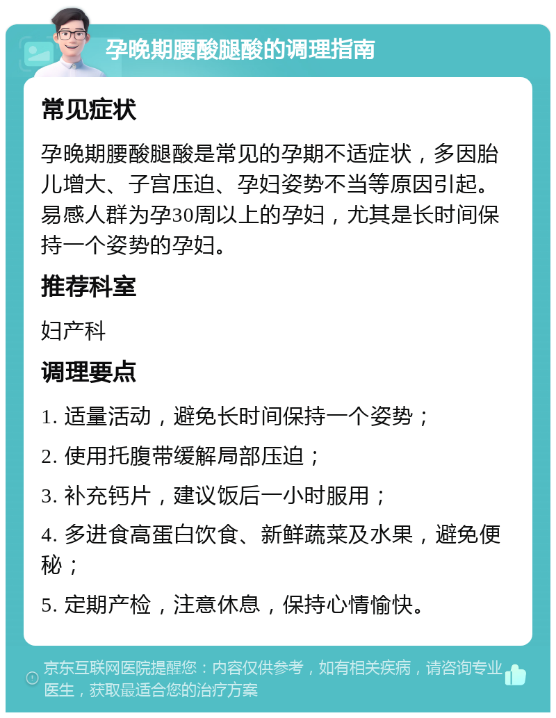 孕晚期腰酸腿酸的调理指南 常见症状 孕晚期腰酸腿酸是常见的孕期不适症状，多因胎儿增大、子宫压迫、孕妇姿势不当等原因引起。易感人群为孕30周以上的孕妇，尤其是长时间保持一个姿势的孕妇。 推荐科室 妇产科 调理要点 1. 适量活动，避免长时间保持一个姿势； 2. 使用托腹带缓解局部压迫； 3. 补充钙片，建议饭后一小时服用； 4. 多进食高蛋白饮食、新鲜蔬菜及水果，避免便秘； 5. 定期产检，注意休息，保持心情愉快。