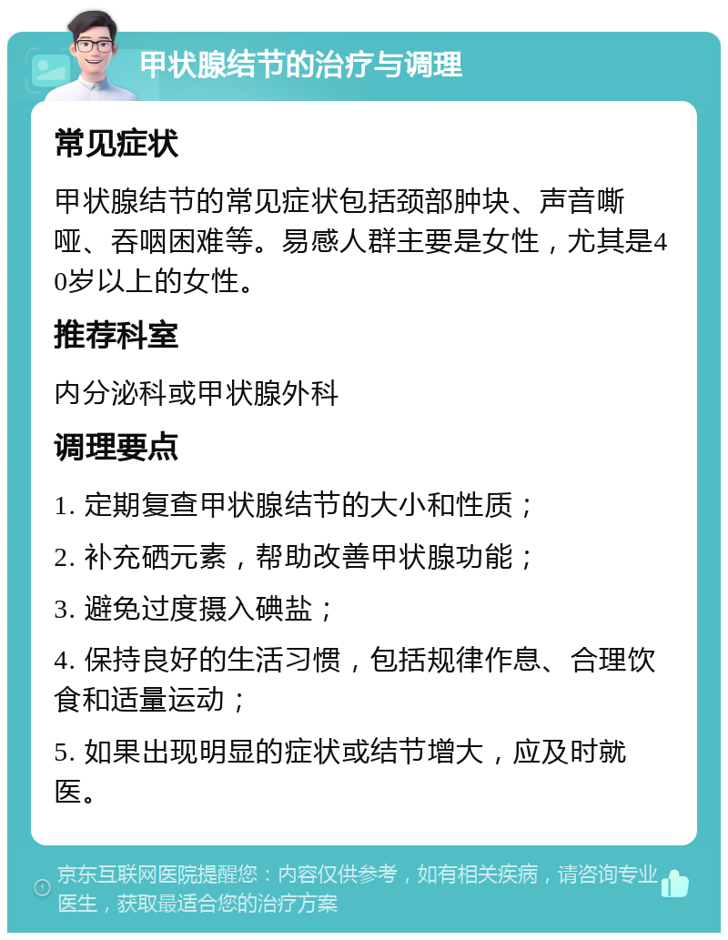 甲状腺结节的治疗与调理 常见症状 甲状腺结节的常见症状包括颈部肿块、声音嘶哑、吞咽困难等。易感人群主要是女性，尤其是40岁以上的女性。 推荐科室 内分泌科或甲状腺外科 调理要点 1. 定期复查甲状腺结节的大小和性质； 2. 补充硒元素，帮助改善甲状腺功能； 3. 避免过度摄入碘盐； 4. 保持良好的生活习惯，包括规律作息、合理饮食和适量运动； 5. 如果出现明显的症状或结节增大，应及时就医。