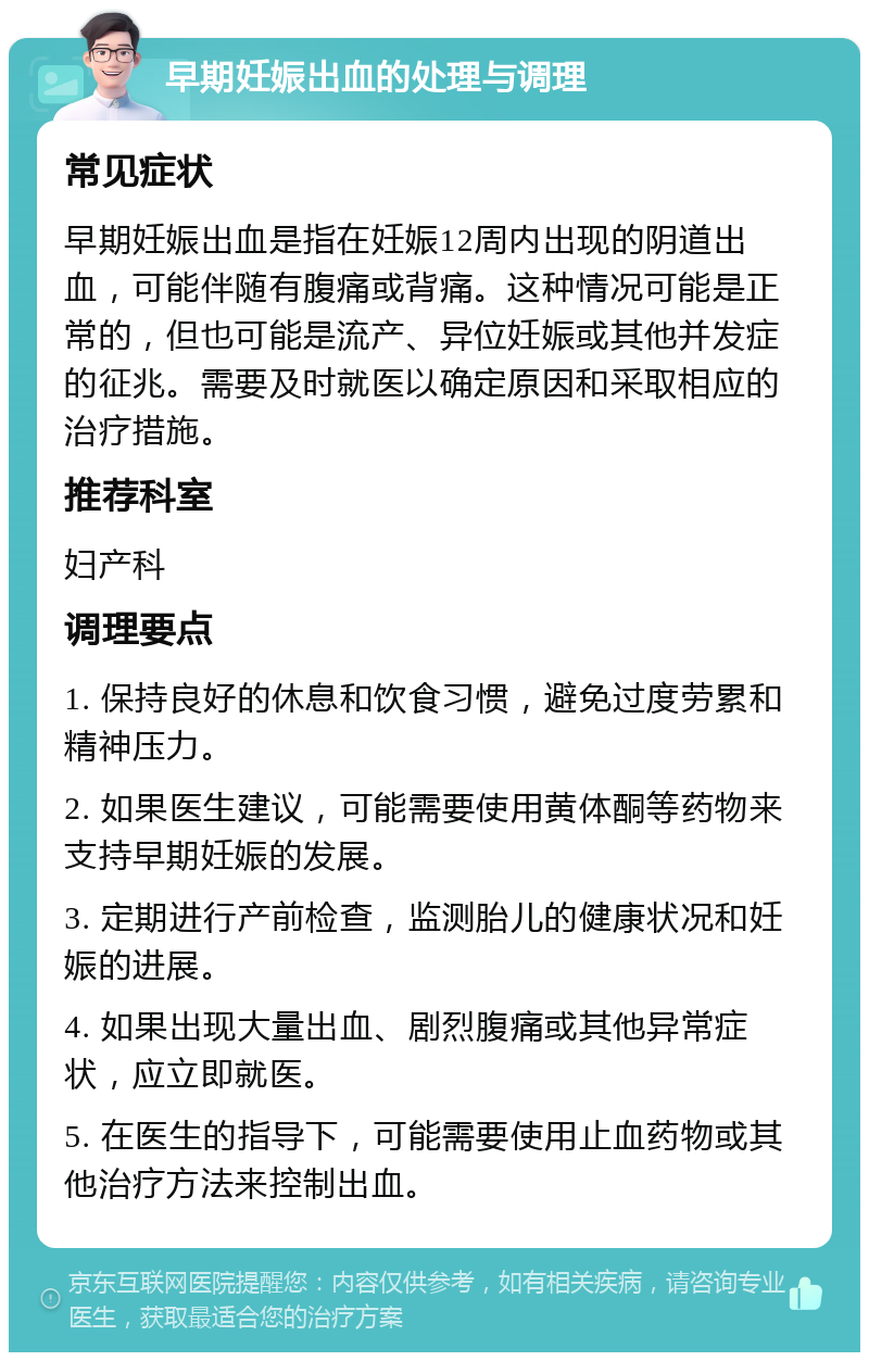 早期妊娠出血的处理与调理 常见症状 早期妊娠出血是指在妊娠12周内出现的阴道出血，可能伴随有腹痛或背痛。这种情况可能是正常的，但也可能是流产、异位妊娠或其他并发症的征兆。需要及时就医以确定原因和采取相应的治疗措施。 推荐科室 妇产科 调理要点 1. 保持良好的休息和饮食习惯，避免过度劳累和精神压力。 2. 如果医生建议，可能需要使用黄体酮等药物来支持早期妊娠的发展。 3. 定期进行产前检查，监测胎儿的健康状况和妊娠的进展。 4. 如果出现大量出血、剧烈腹痛或其他异常症状，应立即就医。 5. 在医生的指导下，可能需要使用止血药物或其他治疗方法来控制出血。