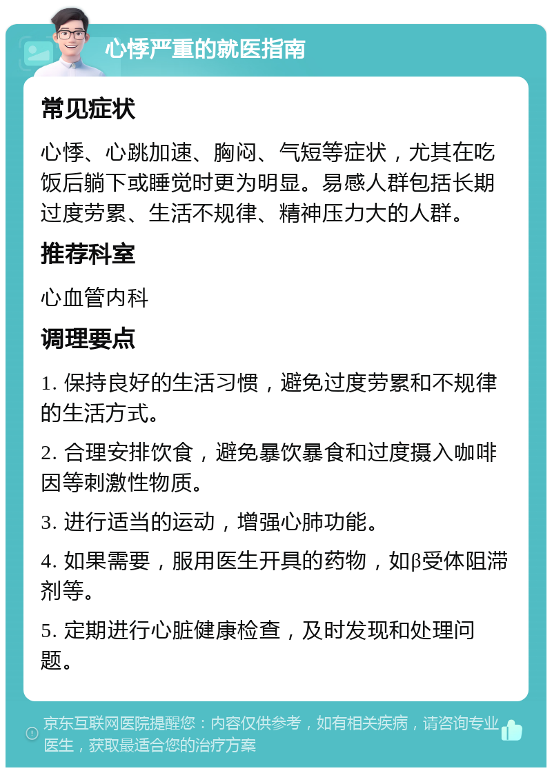 心悸严重的就医指南 常见症状 心悸、心跳加速、胸闷、气短等症状，尤其在吃饭后躺下或睡觉时更为明显。易感人群包括长期过度劳累、生活不规律、精神压力大的人群。 推荐科室 心血管内科 调理要点 1. 保持良好的生活习惯，避免过度劳累和不规律的生活方式。 2. 合理安排饮食，避免暴饮暴食和过度摄入咖啡因等刺激性物质。 3. 进行适当的运动，增强心肺功能。 4. 如果需要，服用医生开具的药物，如β受体阻滞剂等。 5. 定期进行心脏健康检查，及时发现和处理问题。