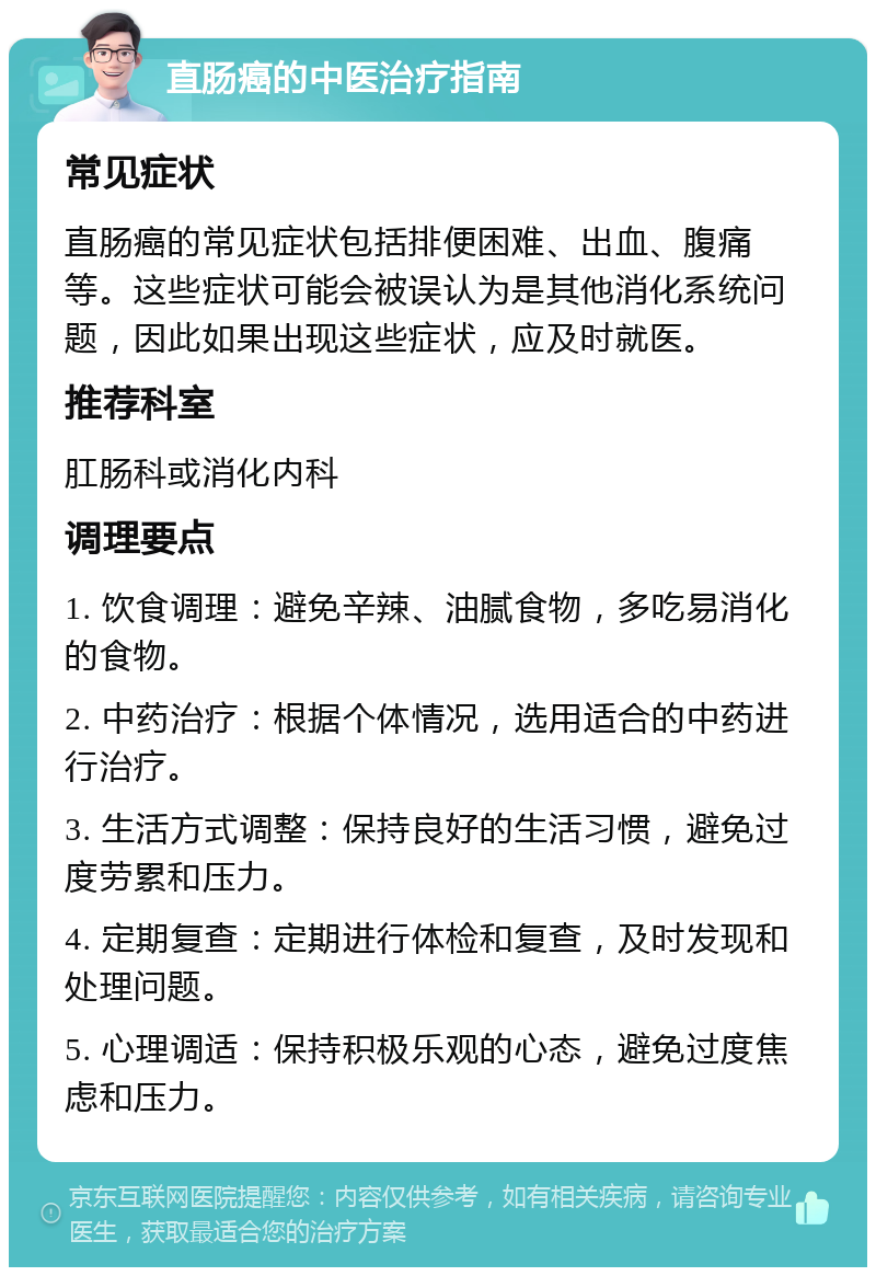 直肠癌的中医治疗指南 常见症状 直肠癌的常见症状包括排便困难、出血、腹痛等。这些症状可能会被误认为是其他消化系统问题，因此如果出现这些症状，应及时就医。 推荐科室 肛肠科或消化内科 调理要点 1. 饮食调理：避免辛辣、油腻食物，多吃易消化的食物。 2. 中药治疗：根据个体情况，选用适合的中药进行治疗。 3. 生活方式调整：保持良好的生活习惯，避免过度劳累和压力。 4. 定期复查：定期进行体检和复查，及时发现和处理问题。 5. 心理调适：保持积极乐观的心态，避免过度焦虑和压力。