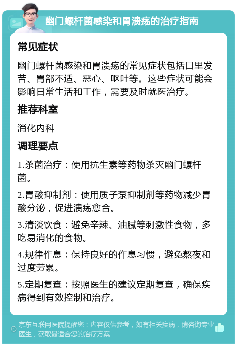 幽门螺杆菌感染和胃溃疡的治疗指南 常见症状 幽门螺杆菌感染和胃溃疡的常见症状包括口里发苦、胃部不适、恶心、呕吐等。这些症状可能会影响日常生活和工作，需要及时就医治疗。 推荐科室 消化内科 调理要点 1.杀菌治疗：使用抗生素等药物杀灭幽门螺杆菌。 2.胃酸抑制剂：使用质子泵抑制剂等药物减少胃酸分泌，促进溃疡愈合。 3.清淡饮食：避免辛辣、油腻等刺激性食物，多吃易消化的食物。 4.规律作息：保持良好的作息习惯，避免熬夜和过度劳累。 5.定期复查：按照医生的建议定期复查，确保疾病得到有效控制和治疗。