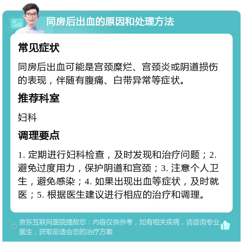 同房后出血的原因和处理方法 常见症状 同房后出血可能是宫颈糜烂、宫颈炎或阴道损伤的表现，伴随有腹痛、白带异常等症状。 推荐科室 妇科 调理要点 1. 定期进行妇科检查，及时发现和治疗问题；2. 避免过度用力，保护阴道和宫颈；3. 注意个人卫生，避免感染；4. 如果出现出血等症状，及时就医；5. 根据医生建议进行相应的治疗和调理。