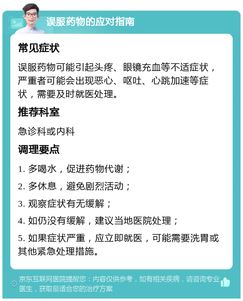 误服药物的应对指南 常见症状 误服药物可能引起头疼、眼镜充血等不适症状，严重者可能会出现恶心、呕吐、心跳加速等症状，需要及时就医处理。 推荐科室 急诊科或内科 调理要点 1. 多喝水，促进药物代谢； 2. 多休息，避免剧烈活动； 3. 观察症状有无缓解； 4. 如仍没有缓解，建议当地医院处理； 5. 如果症状严重，应立即就医，可能需要洗胃或其他紧急处理措施。