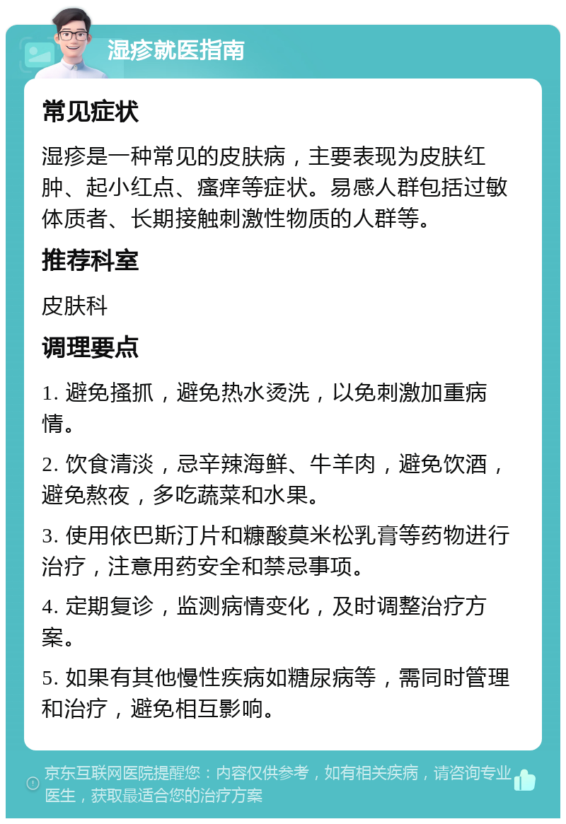 湿疹就医指南 常见症状 湿疹是一种常见的皮肤病，主要表现为皮肤红肿、起小红点、瘙痒等症状。易感人群包括过敏体质者、长期接触刺激性物质的人群等。 推荐科室 皮肤科 调理要点 1. 避免搔抓，避免热水烫洗，以免刺激加重病情。 2. 饮食清淡，忌辛辣海鲜、牛羊肉，避免饮酒，避免熬夜，多吃蔬菜和水果。 3. 使用依巴斯汀片和糠酸莫米松乳膏等药物进行治疗，注意用药安全和禁忌事项。 4. 定期复诊，监测病情变化，及时调整治疗方案。 5. 如果有其他慢性疾病如糖尿病等，需同时管理和治疗，避免相互影响。