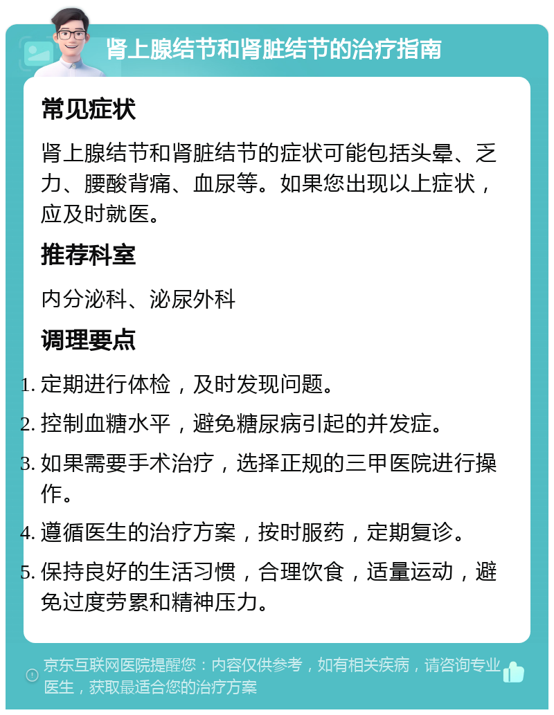 肾上腺结节和肾脏结节的治疗指南 常见症状 肾上腺结节和肾脏结节的症状可能包括头晕、乏力、腰酸背痛、血尿等。如果您出现以上症状，应及时就医。 推荐科室 内分泌科、泌尿外科 调理要点 定期进行体检，及时发现问题。 控制血糖水平，避免糖尿病引起的并发症。 如果需要手术治疗，选择正规的三甲医院进行操作。 遵循医生的治疗方案，按时服药，定期复诊。 保持良好的生活习惯，合理饮食，适量运动，避免过度劳累和精神压力。