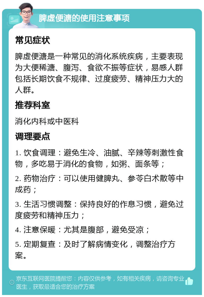 脾虚便溏的使用注意事项 常见症状 脾虚便溏是一种常见的消化系统疾病，主要表现为大便稀溏、腹泻、食欲不振等症状，易感人群包括长期饮食不规律、过度疲劳、精神压力大的人群。 推荐科室 消化内科或中医科 调理要点 1. 饮食调理：避免生冷、油腻、辛辣等刺激性食物，多吃易于消化的食物，如粥、面条等； 2. 药物治疗：可以使用健脾丸、参苓白术散等中成药； 3. 生活习惯调整：保持良好的作息习惯，避免过度疲劳和精神压力； 4. 注意保暖：尤其是腹部，避免受凉； 5. 定期复查：及时了解病情变化，调整治疗方案。