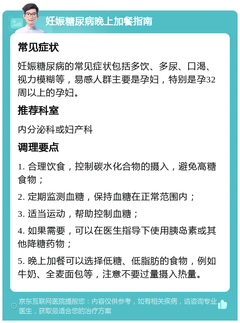 妊娠糖尿病晚上加餐指南 常见症状 妊娠糖尿病的常见症状包括多饮、多尿、口渴、视力模糊等，易感人群主要是孕妇，特别是孕32周以上的孕妇。 推荐科室 内分泌科或妇产科 调理要点 1. 合理饮食，控制碳水化合物的摄入，避免高糖食物； 2. 定期监测血糖，保持血糖在正常范围内； 3. 适当运动，帮助控制血糖； 4. 如果需要，可以在医生指导下使用胰岛素或其他降糖药物； 5. 晚上加餐可以选择低糖、低脂肪的食物，例如牛奶、全麦面包等，注意不要过量摄入热量。