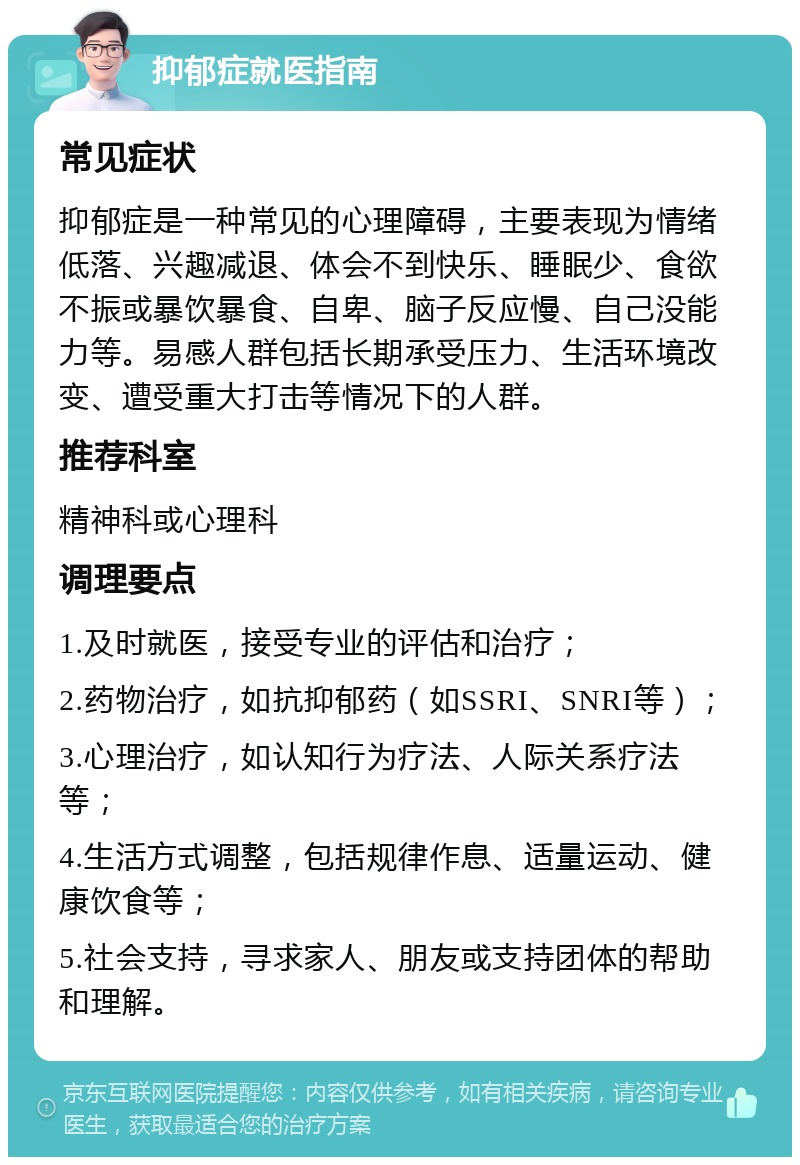 抑郁症就医指南 常见症状 抑郁症是一种常见的心理障碍，主要表现为情绪低落、兴趣减退、体会不到快乐、睡眠少、食欲不振或暴饮暴食、自卑、脑子反应慢、自己没能力等。易感人群包括长期承受压力、生活环境改变、遭受重大打击等情况下的人群。 推荐科室 精神科或心理科 调理要点 1.及时就医，接受专业的评估和治疗； 2.药物治疗，如抗抑郁药（如SSRI、SNRI等）； 3.心理治疗，如认知行为疗法、人际关系疗法等； 4.生活方式调整，包括规律作息、适量运动、健康饮食等； 5.社会支持，寻求家人、朋友或支持团体的帮助和理解。