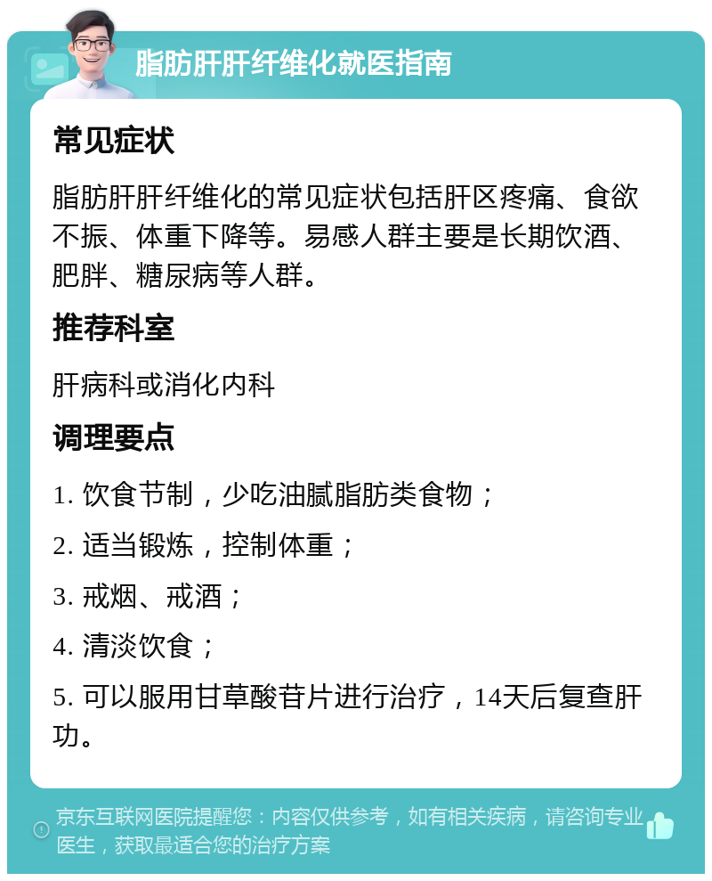 脂肪肝肝纤维化就医指南 常见症状 脂肪肝肝纤维化的常见症状包括肝区疼痛、食欲不振、体重下降等。易感人群主要是长期饮酒、肥胖、糖尿病等人群。 推荐科室 肝病科或消化内科 调理要点 1. 饮食节制，少吃油腻脂肪类食物； 2. 适当锻炼，控制体重； 3. 戒烟、戒酒； 4. 清淡饮食； 5. 可以服用甘草酸苷片进行治疗，14天后复查肝功。