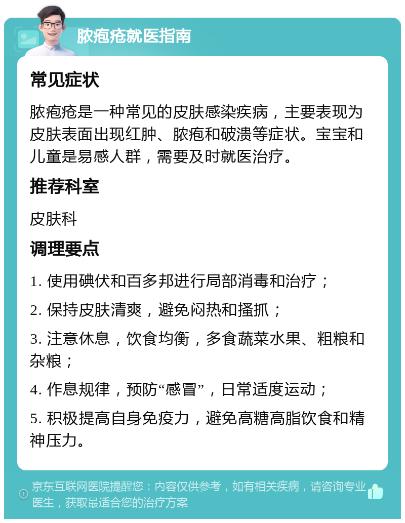 脓疱疮就医指南 常见症状 脓疱疮是一种常见的皮肤感染疾病，主要表现为皮肤表面出现红肿、脓疱和破溃等症状。宝宝和儿童是易感人群，需要及时就医治疗。 推荐科室 皮肤科 调理要点 1. 使用碘伏和百多邦进行局部消毒和治疗； 2. 保持皮肤清爽，避免闷热和搔抓； 3. 注意休息，饮食均衡，多食蔬菜水果、粗粮和杂粮； 4. 作息规律，预防“感冒”，日常适度运动； 5. 积极提高自身免疫力，避免高糖高脂饮食和精神压力。