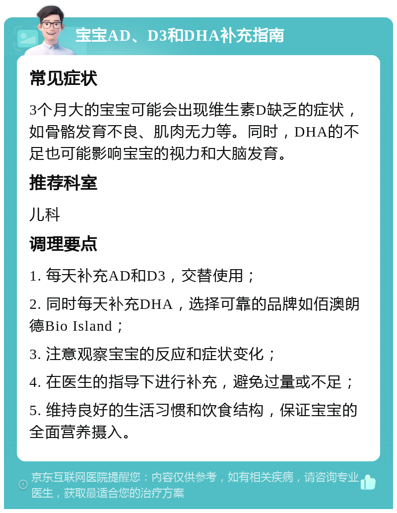 宝宝AD、D3和DHA补充指南 常见症状 3个月大的宝宝可能会出现维生素D缺乏的症状，如骨骼发育不良、肌肉无力等。同时，DHA的不足也可能影响宝宝的视力和大脑发育。 推荐科室 儿科 调理要点 1. 每天补充AD和D3，交替使用； 2. 同时每天补充DHA，选择可靠的品牌如佰澳朗德Bio Island； 3. 注意观察宝宝的反应和症状变化； 4. 在医生的指导下进行补充，避免过量或不足； 5. 维持良好的生活习惯和饮食结构，保证宝宝的全面营养摄入。