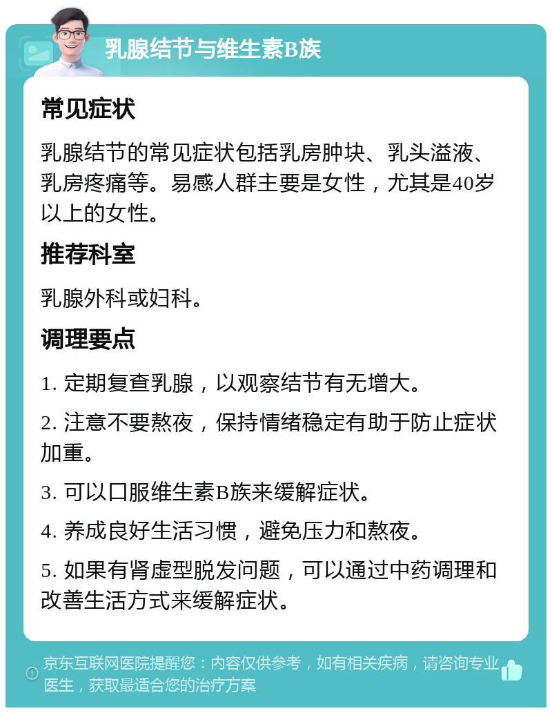 乳腺结节与维生素B族 常见症状 乳腺结节的常见症状包括乳房肿块、乳头溢液、乳房疼痛等。易感人群主要是女性，尤其是40岁以上的女性。 推荐科室 乳腺外科或妇科。 调理要点 1. 定期复查乳腺，以观察结节有无增大。 2. 注意不要熬夜，保持情绪稳定有助于防止症状加重。 3. 可以口服维生素B族来缓解症状。 4. 养成良好生活习惯，避免压力和熬夜。 5. 如果有肾虚型脱发问题，可以通过中药调理和改善生活方式来缓解症状。