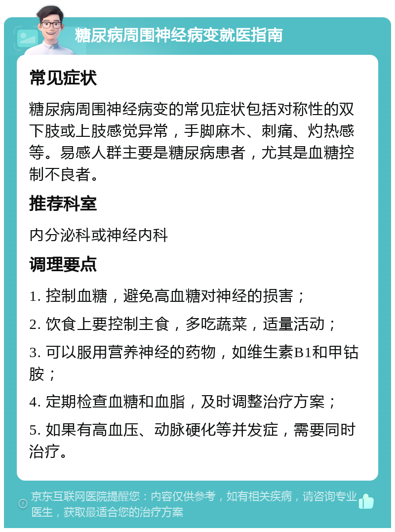 糖尿病周围神经病变就医指南 常见症状 糖尿病周围神经病变的常见症状包括对称性的双下肢或上肢感觉异常，手脚麻木、刺痛、灼热感等。易感人群主要是糖尿病患者，尤其是血糖控制不良者。 推荐科室 内分泌科或神经内科 调理要点 1. 控制血糖，避免高血糖对神经的损害； 2. 饮食上要控制主食，多吃蔬菜，适量活动； 3. 可以服用营养神经的药物，如维生素B1和甲钴胺； 4. 定期检查血糖和血脂，及时调整治疗方案； 5. 如果有高血压、动脉硬化等并发症，需要同时治疗。