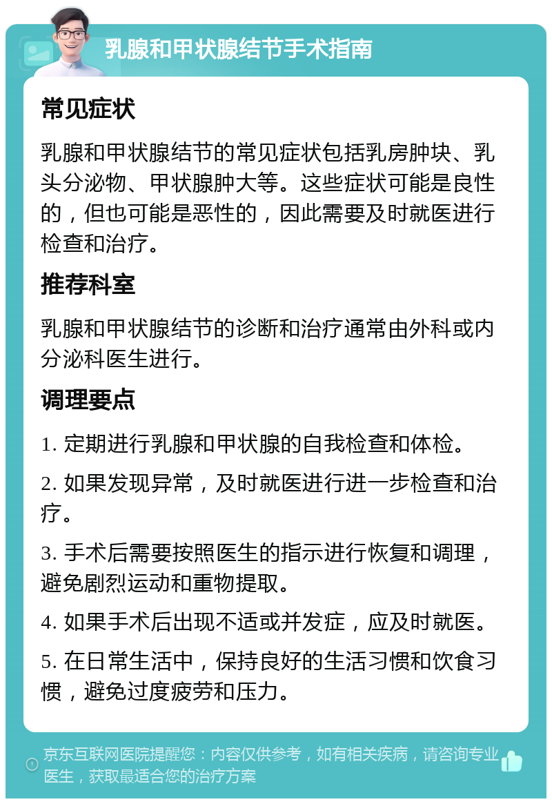 乳腺和甲状腺结节手术指南 常见症状 乳腺和甲状腺结节的常见症状包括乳房肿块、乳头分泌物、甲状腺肿大等。这些症状可能是良性的，但也可能是恶性的，因此需要及时就医进行检查和治疗。 推荐科室 乳腺和甲状腺结节的诊断和治疗通常由外科或内分泌科医生进行。 调理要点 1. 定期进行乳腺和甲状腺的自我检查和体检。 2. 如果发现异常，及时就医进行进一步检查和治疗。 3. 手术后需要按照医生的指示进行恢复和调理，避免剧烈运动和重物提取。 4. 如果手术后出现不适或并发症，应及时就医。 5. 在日常生活中，保持良好的生活习惯和饮食习惯，避免过度疲劳和压力。