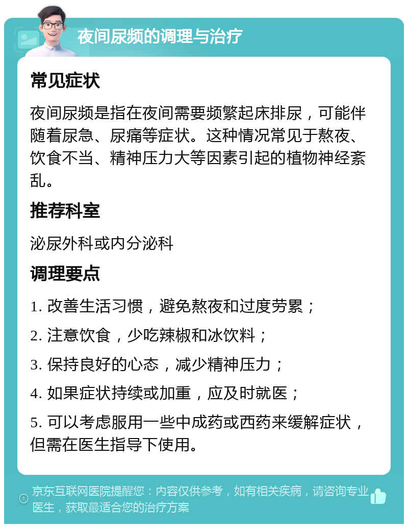 夜间尿频的调理与治疗 常见症状 夜间尿频是指在夜间需要频繁起床排尿，可能伴随着尿急、尿痛等症状。这种情况常见于熬夜、饮食不当、精神压力大等因素引起的植物神经紊乱。 推荐科室 泌尿外科或内分泌科 调理要点 1. 改善生活习惯，避免熬夜和过度劳累； 2. 注意饮食，少吃辣椒和冰饮料； 3. 保持良好的心态，减少精神压力； 4. 如果症状持续或加重，应及时就医； 5. 可以考虑服用一些中成药或西药来缓解症状，但需在医生指导下使用。