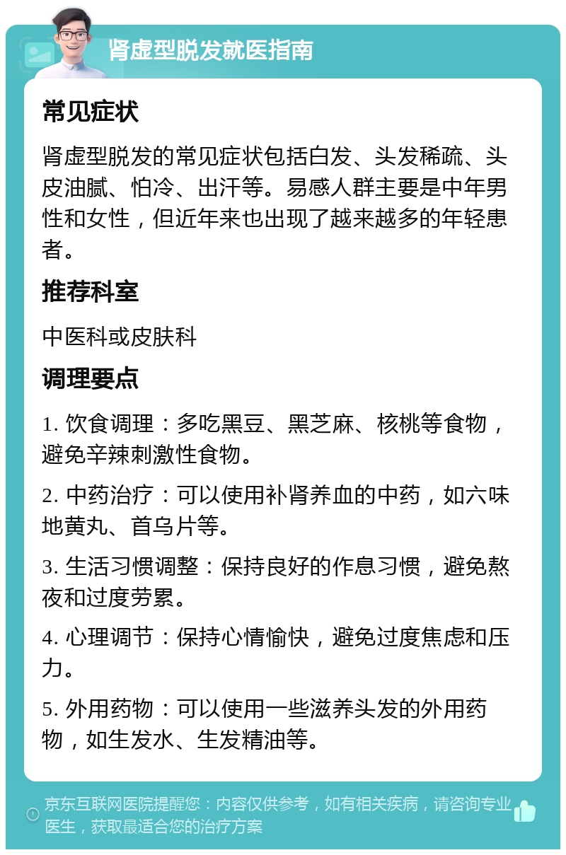 肾虚型脱发就医指南 常见症状 肾虚型脱发的常见症状包括白发、头发稀疏、头皮油腻、怕冷、出汗等。易感人群主要是中年男性和女性，但近年来也出现了越来越多的年轻患者。 推荐科室 中医科或皮肤科 调理要点 1. 饮食调理：多吃黑豆、黑芝麻、核桃等食物，避免辛辣刺激性食物。 2. 中药治疗：可以使用补肾养血的中药，如六味地黄丸、首乌片等。 3. 生活习惯调整：保持良好的作息习惯，避免熬夜和过度劳累。 4. 心理调节：保持心情愉快，避免过度焦虑和压力。 5. 外用药物：可以使用一些滋养头发的外用药物，如生发水、生发精油等。