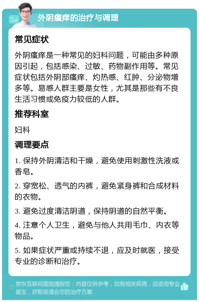 外阴瘙痒的治疗与调理 常见症状 外阴瘙痒是一种常见的妇科问题，可能由多种原因引起，包括感染、过敏、药物副作用等。常见症状包括外阴部瘙痒、灼热感、红肿、分泌物增多等。易感人群主要是女性，尤其是那些有不良生活习惯或免疫力较低的人群。 推荐科室 妇科 调理要点 1. 保持外阴清洁和干燥，避免使用刺激性洗液或香皂。 2. 穿宽松、透气的内裤，避免紧身裤和合成材料的衣物。 3. 避免过度清洁阴道，保持阴道的自然平衡。 4. 注意个人卫生，避免与他人共用毛巾、内衣等物品。 5. 如果症状严重或持续不退，应及时就医，接受专业的诊断和治疗。