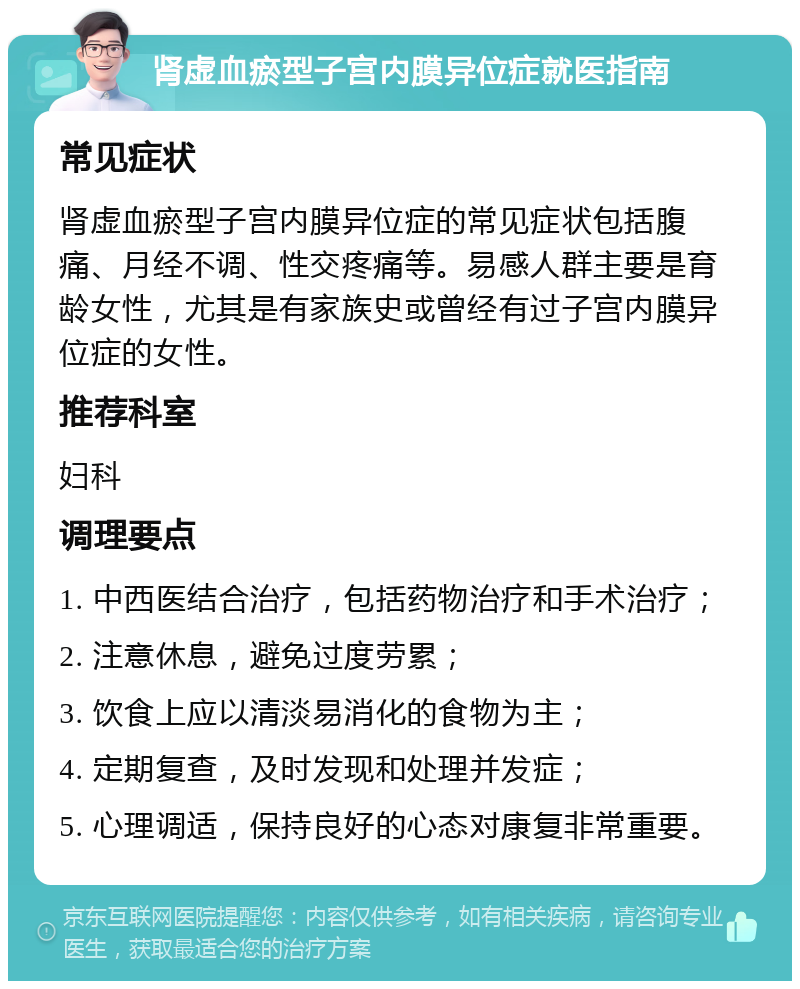 肾虚血瘀型子宫内膜异位症就医指南 常见症状 肾虚血瘀型子宫内膜异位症的常见症状包括腹痛、月经不调、性交疼痛等。易感人群主要是育龄女性，尤其是有家族史或曾经有过子宫内膜异位症的女性。 推荐科室 妇科 调理要点 1. 中西医结合治疗，包括药物治疗和手术治疗； 2. 注意休息，避免过度劳累； 3. 饮食上应以清淡易消化的食物为主； 4. 定期复查，及时发现和处理并发症； 5. 心理调适，保持良好的心态对康复非常重要。