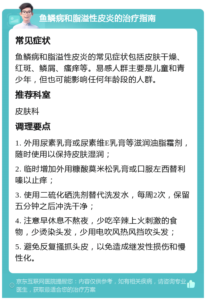 鱼鳞病和脂溢性皮炎的治疗指南 常见症状 鱼鳞病和脂溢性皮炎的常见症状包括皮肤干燥、红斑、鳞屑、瘙痒等。易感人群主要是儿童和青少年，但也可能影响任何年龄段的人群。 推荐科室 皮肤科 调理要点 1. 外用尿素乳膏或尿素维E乳膏等滋润油脂霜剂，随时使用以保持皮肤湿润； 2. 临时增加外用糠酸莫米松乳膏或口服左西替利嗪以止痒； 3. 使用二硫化硒洗剂替代洗发水，每周2次，保留五分钟之后冲洗干净； 4. 注意早休息不熬夜，少吃辛辣上火刺激的食物，少烫染头发，少用电吹风热风挡吹头发； 5. 避免反复搔抓头皮，以免造成继发性损伤和慢性化。