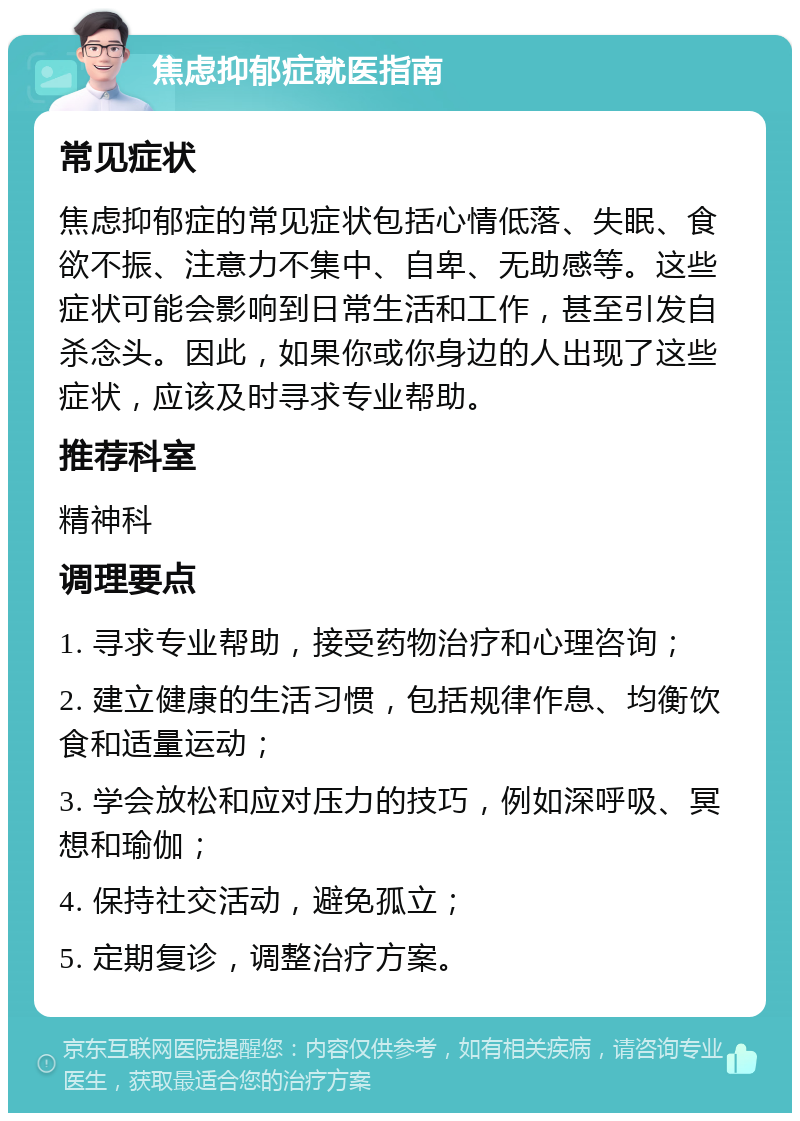 焦虑抑郁症就医指南 常见症状 焦虑抑郁症的常见症状包括心情低落、失眠、食欲不振、注意力不集中、自卑、无助感等。这些症状可能会影响到日常生活和工作，甚至引发自杀念头。因此，如果你或你身边的人出现了这些症状，应该及时寻求专业帮助。 推荐科室 精神科 调理要点 1. 寻求专业帮助，接受药物治疗和心理咨询； 2. 建立健康的生活习惯，包括规律作息、均衡饮食和适量运动； 3. 学会放松和应对压力的技巧，例如深呼吸、冥想和瑜伽； 4. 保持社交活动，避免孤立； 5. 定期复诊，调整治疗方案。