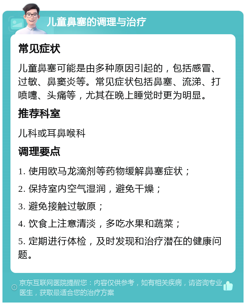 儿童鼻塞的调理与治疗 常见症状 儿童鼻塞可能是由多种原因引起的，包括感冒、过敏、鼻窦炎等。常见症状包括鼻塞、流涕、打喷嚏、头痛等，尤其在晚上睡觉时更为明显。 推荐科室 儿科或耳鼻喉科 调理要点 1. 使用欧马龙滴剂等药物缓解鼻塞症状； 2. 保持室内空气湿润，避免干燥； 3. 避免接触过敏原； 4. 饮食上注意清淡，多吃水果和蔬菜； 5. 定期进行体检，及时发现和治疗潜在的健康问题。