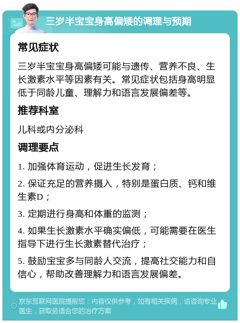 三岁半宝宝身高偏矮的调理与预期 常见症状 三岁半宝宝身高偏矮可能与遗传、营养不良、生长激素水平等因素有关。常见症状包括身高明显低于同龄儿童、理解力和语言发展偏差等。 推荐科室 儿科或内分泌科 调理要点 1. 加强体育运动，促进生长发育； 2. 保证充足的营养摄入，特别是蛋白质、钙和维生素D； 3. 定期进行身高和体重的监测； 4. 如果生长激素水平确实偏低，可能需要在医生指导下进行生长激素替代治疗； 5. 鼓励宝宝多与同龄人交流，提高社交能力和自信心，帮助改善理解力和语言发展偏差。