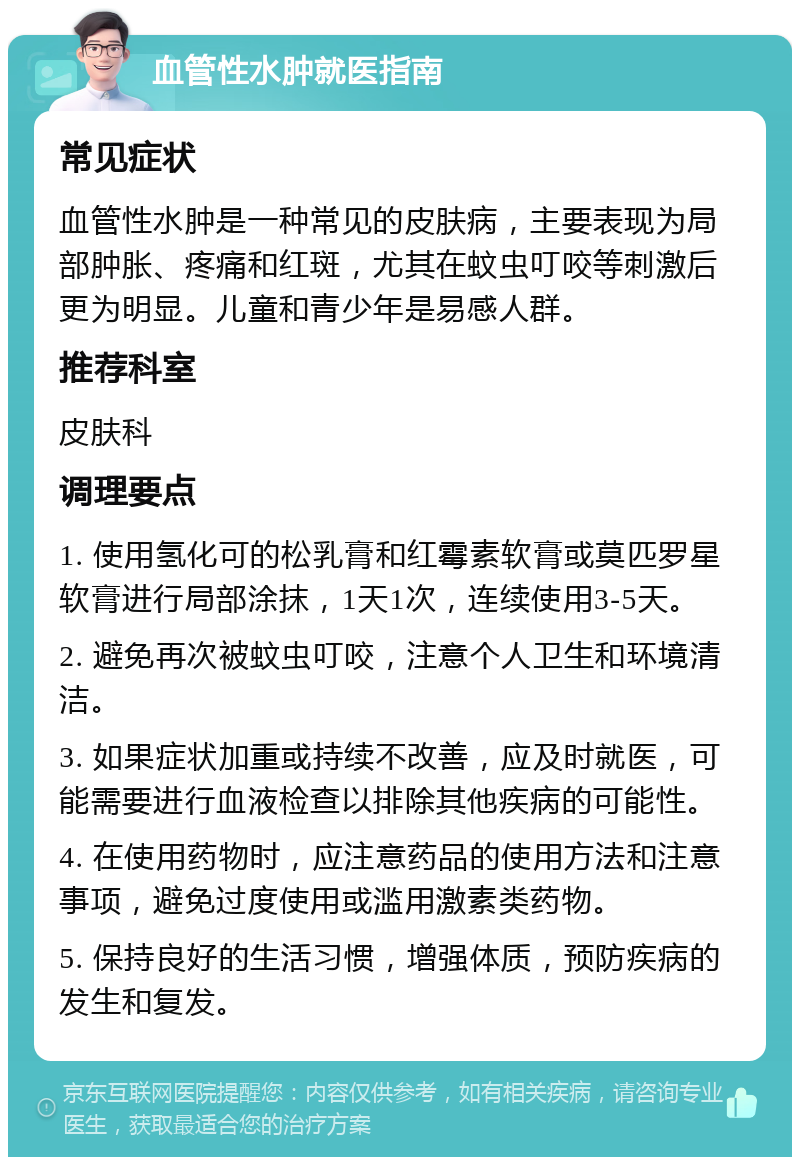 血管性水肿就医指南 常见症状 血管性水肿是一种常见的皮肤病，主要表现为局部肿胀、疼痛和红斑，尤其在蚊虫叮咬等刺激后更为明显。儿童和青少年是易感人群。 推荐科室 皮肤科 调理要点 1. 使用氢化可的松乳膏和红霉素软膏或莫匹罗星软膏进行局部涂抹，1天1次，连续使用3-5天。 2. 避免再次被蚊虫叮咬，注意个人卫生和环境清洁。 3. 如果症状加重或持续不改善，应及时就医，可能需要进行血液检查以排除其他疾病的可能性。 4. 在使用药物时，应注意药品的使用方法和注意事项，避免过度使用或滥用激素类药物。 5. 保持良好的生活习惯，增强体质，预防疾病的发生和复发。