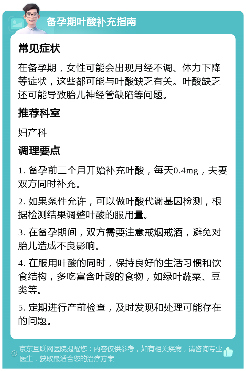 备孕期叶酸补充指南 常见症状 在备孕期，女性可能会出现月经不调、体力下降等症状，这些都可能与叶酸缺乏有关。叶酸缺乏还可能导致胎儿神经管缺陷等问题。 推荐科室 妇产科 调理要点 1. 备孕前三个月开始补充叶酸，每天0.4mg，夫妻双方同时补充。 2. 如果条件允许，可以做叶酸代谢基因检测，根据检测结果调整叶酸的服用量。 3. 在备孕期间，双方需要注意戒烟戒酒，避免对胎儿造成不良影响。 4. 在服用叶酸的同时，保持良好的生活习惯和饮食结构，多吃富含叶酸的食物，如绿叶蔬菜、豆类等。 5. 定期进行产前检查，及时发现和处理可能存在的问题。