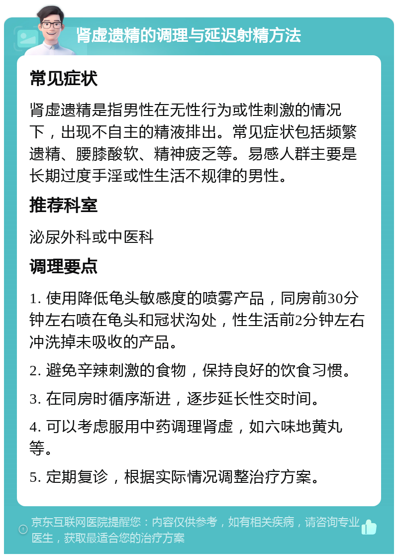 肾虚遗精的调理与延迟射精方法 常见症状 肾虚遗精是指男性在无性行为或性刺激的情况下，出现不自主的精液排出。常见症状包括频繁遗精、腰膝酸软、精神疲乏等。易感人群主要是长期过度手淫或性生活不规律的男性。 推荐科室 泌尿外科或中医科 调理要点 1. 使用降低龟头敏感度的喷雾产品，同房前30分钟左右喷在龟头和冠状沟处，性生活前2分钟左右冲洗掉未吸收的产品。 2. 避免辛辣刺激的食物，保持良好的饮食习惯。 3. 在同房时循序渐进，逐步延长性交时间。 4. 可以考虑服用中药调理肾虚，如六味地黄丸等。 5. 定期复诊，根据实际情况调整治疗方案。